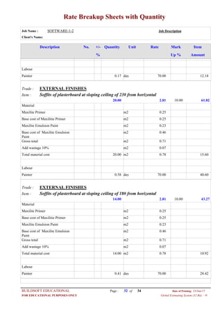 Rate Breakup Sheets with Quantity
Job Name : SOFTWARE-1-2 Job Description
Client's Name:
Description No. ItemMarkRateUnitQuantity+/-
% Up % Amount
Labour
70.00day0.17Painter 12.18
EXTERNAL FINISHESTrade :
Soffits of plasterboard at sloping ceiling of 23# from horizontalItem :
2.8120.00 61.8210.00
Material
0.25m2Maxilite Primer
0.25m2Base cost of Maxilitie Primer
0.23m2Maxilite Emulsion Paint
0.46m2Base cost of Maxilite Emulsion
Paint
0.71m2Gross total
0.07m2Add wastage 10%
0.78m220.00Total material cost 15.60
Labour
70.00day0.58Painter 40.60
EXTERNAL FINISHESTrade :
Soffits of plasterboard at sloping ceiling of 18# from horizontalItem :
2.8114.00 43.2710.00
Material
0.25m2Maxilite Primer
0.25m2Base cost of Maxilitie Primer
0.23m2Maxilite Emulsion Paint
0.46m2Base cost of Maxilite Emulsion
Paint
0.71m2Gross total
0.07m2Add wastage 10%
0.78m214.00Total material cost 10.92
Labour
70.00day0.41Painter 28.42
Page : 32BUILDSOFT EDUCATIONAL 23/Jun/17Date of Printing:
Global Estimating System (32 Bit) - HFOR EDUCATIONAL PURPOSES ONLY
34of
 