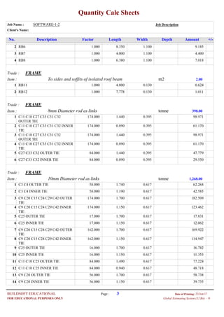 Quantity Calc Sheets
Job Name : SOFTWARE-1-2 Job Description
Client's Name:
Description Factor Length Width Depth Amount +/-No.
1.000RB6 8.350 1.100 9.1852
1.000RB7 4.000 1.100 4.4003
1.000RB8 6.380 1.100 7.0184
Trade : FRAME
Item : m2To sides and soffits of isolated roof beam 2.00
1.000RB11 4.800 0.130 0.6241
1.000RB12 7.778 0.130 1.0112
Trade : FRAME
Item : tonne8mm Diameter rod as links 398.00
174.000C11 C10 C27 C33 C31 C32
OUTER TIE
1.440 0.395 98.9711
174.000C11 C10 C27 C33 C31 C32 INNER
TIE
0.890 0.395 61.1702
174.000C11 C10 C27 C33 C31 C32
OUTER TIE
1.440 0.395 98.9713
174.000C11 C10 C27 C33 C31 C32 INNER
TIE
0.890 0.395 61.1704
84.000C27 C33 C32 OUTER TIE 1.440 0.395 47.7795
84.000C27 C33 C32 INNER TIE 0.890 0.395 29.5306
Trade : FRAME
Item : tonne10mm Diameter rod as links 1,268.00
58.000C3 C4 OUTER TIE 1.740 0.617 62.2681
58.000C3 C4 INNER TIE 1.190 0.617 42.5852
174.000C9 C20 C15 C24 C29 C42 OUTER
TIE
1.700 0.617 182.5093
174.000C9 C20 C15 C24 C29 C42 INNER
TIE
1.150 0.617 123.4624
17.000C25 OUTER TIE 1.700 0.617 17.8315
17.000C25 INNER TIE 1.150 0.617 12.0626
162.000C9 C20 C15 C24 C29 C42 OUTER
TIE
1.700 0.617 169.9227
162.000C9 C20 C15 C24 C29 C42 INNER
TIE
1.150 0.617 114.9478
16.000C25 OUTER TIE 1.700 0.617 16.7829
16.000C25 INNER TIE 1.150 0.617 11.35310
84.000C11 C10 C25 OUTER TIE 1.490 0.617 77.22411
84.000C11 C10 C25 INNER TIE 0.940 0.617 48.71812
56.000C9 C20 OUTER TIE 1.700 0.617 58.73813
56.000C9 C20 INNER TIE 1.150 0.617 39.73514
Page : 3BUILDSOFT EDUCATIONAL 23/Jun/17Date of Printing:
- HGlobal Estimating System (32 Bit)FOR EDUCATIONAL PURPOSES ONLY
 