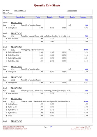 Quantity Calc Sheets
Job Name : SOFTWARE-1-2 Job Description
Client's Name:
Description Factor Length Width Depth Amount +/-No.
Trade : STAIRCASE
Item : m2To soffit of landing beams6/2H 7.00
8.000landing beam 0.830 1.050 6.9721
Trade : STAIRCASE
Item : mTo raking sides 270mm wide including finishing to profile o6/2J 7.00
1.000tread and risers 3.170 3.1701
1.000 3.080 3.0802
Trade : STAIRCASE
Item : m2To slopping soffit of staircase6/2K 13.00
2.000flight 1&3 (level 1) 1.540 1.050 3.2341
2.000flight 2 (level 1) 1.500 1.050 3.1502
1.000flight 1&3 (level 2) 3.070 1.050 3.2243
1.000flight 2 (level 2) 2.990 1.050 3.1404
Trade : STAIRCASE
Item : m2To soffit of landing slab6/2L 4.00
4.000landing slab 0.800 1.050 3.3601
Trade : STAIRCASE
Item : m2To soffit of landing beams6/2M 7.00
8.000landing beam 0.830 1.050 6.9721
Trade : STAIRCASE
Item : m2To raking sides 270mm wide including finishing to profile o6/2N 4.00
1.000tread and risers 3.170 3.1701
Trade : STAIRCASE
Item : m75mm x 38mm x 3mm thick matt black powder coated mild s6/3A 15.00
4.000landing beams 1.180 4.7201
1.000flight2 level 1 3.070 3.0702
1.000flight 2 level 2 2.340 2.3403
1.000flight 1 level2 0.560 0.5604
1.000level3 3.600 3.6005
Trade : STAIRCASE
Page : 9BUILDSOFT EDUCATIONAL 23/Jun/17Date of Printing:
- HGlobal Estimating System (32 Bit)FOR EDUCATIONAL PURPOSES ONLY
 