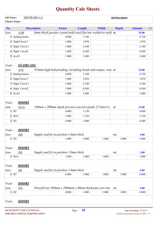 Quantity Calc Sheets
Job Name : SOFTWARE-1-2 Job Description
Client's Name:
Description Factor Length Width Depth Amount +/-No.
Item : m8mm black powder coated mild steel flat bar welded to mild6/3B 15.00
4.000landing beams 1.180 4.7201
1.000flight2 level 1 3.070 3.0702
1.000flight 2 level 2 2.340 2.3403
1.000flight 1 level2 0.560 0.5604
1.000level3 3.600 3.6005
Trade : STAIRCASE
Item : m974mm high balustrading, including bends and ramps; com6/3C 15.00
4.000landing beams 1.180 4.7201
1.000flight2 level 1 3.070 3.0702
1.000flight 2 level 2 2.340 2.3403
1.000flight 1 level2 0.560 0.5604
1.000level3 3.600 3.6005
Trade : DOORS
Item : m100mm x 200mm depth precast concrete grade 25 lintel re10/1A 13.00
4.000D2 1.150 4.6001
1.000D2A 1.150 1.1502
6.000D3 1.080 6.4803
Trade : DOORS
Item : noSupply and fix in position 1.0mm thick28D 4.00
1.000D2 4.000 1.000 1.000 4.0001
Trade : DOORS
Item : noSupply and fix in position 1.0mm thick28E 1.00
1.000D2A 1.000 1.000 1.0001
Trade : DOORS
Item : noSupply and fix in position 1.0mm thick28F 6.00
6.000D3 1.000 1.000 1.000 6.0001
Trade : DOORS
Item : noOverall size 840mm x 2060mm x 40mm thicksemi-core tim29A 4.00
4.000D2 1.000 1.000 1.000 4.0001
Trade : DOORS
Page : 10BUILDSOFT EDUCATIONAL 23/Jun/17Date of Printing:
- HGlobal Estimating System (32 Bit)FOR EDUCATIONAL PURPOSES ONLY
 