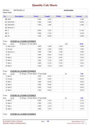 Quantity Calc Sheets
Job Name : SOFTWARE-1-2 Job Description
Client's Name:
Description Factor Length Width Depth Amount +/-No.
2.000B&D 4.650 9.30040
1.000OPENING 0.900 --0.90041
1.000OPENING 1.000 --1.00042
Bedroom 343
2.000A 5.550 11.10044
2.000B 3.150 6.30045
1.000D3 0.900 --0.90046
Trade : INTERNAL FLOOR FINISHES
Item : m2To floors; 41 mm thick.12/1C 38.00
1.000Bath room 5 1.600 2.550 4.0801
1.000Powder 2.200 0.900 1.9802
1.000Bedroom 5 1.900 3.100 5.8903
1.000D2 0.830 0.150 0.1254
1.000Bath 2 2.210 2.550 5.6365
1.000Bath 4 2.210 3.100 6.8516
1.000Bath 1 2.210 2.550 5.6367
1.000Bath 3 2.210 3.100 6.8518
Trade : INTERNAL FLOOR FINISHES
Item : mTo drops; 19 mm thick; 75 mm high12/1D 5.00
1.000Bath 5 0.830 0.8301
1.000Powder 0.830 0.8302
1.000Bath 1 0.830 0.8303
1.000Bath 2 0.830 0.8304
1.000Bath 4 0.830 0.8305
1.000Bath 3 0.830 0.8306
Trade : INTERNAL FLOOR FINISHES
Item : mTo drops; 19 mm thick; 25 mm high12/1E 9.00
1.000Bath 2 2.210 2.2101
1.000Bath 4 2.210 2.2102
1.000Bath 1 2.210 2.2103
1.000Bath 3 2.210 2.2104
Trade : INTERNAL FLOOR FINISHES
Page : 14BUILDSOFT EDUCATIONAL 23/Jun/17Date of Printing:
- HGlobal Estimating System (32 Bit)FOR EDUCATIONAL PURPOSES ONLY
 