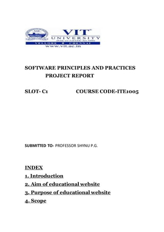SOFTWARE PRINCIPLES AND PRACTICES
PROJECT REPORT
SLOT- C1 COURSE CODE-ITE1005
SUBMITTED TO- PROFESSOR SHYNU P.G.
INDEX
1. Introduction
2. Aim of educational website
3. Purpose of educational website
4. Scope
 