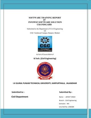 SOFTWARE TRAINING REPORT
AT
INFOWIZ SOFTWARE SOLUTION
CHANDIGARH
Submitted to the Department of Civil Engineering
Of
CGC Technical Campus Jhanjeri, Mohali
As Part of Course Work of
B.Tech. (Civil Engineering)
I.K GUJRAL PUNJAB TECHNICAL UNIVERSITY, KARPURTHALA, JALANDHAR
Submitted to: - Submitted By:-
Civil Department Name: - JAPJEET SINGH
Branch: - Civil Engineering
Semester: - 8th
Univ Roll No:-1446589
Batch: - 2014-2018
 
