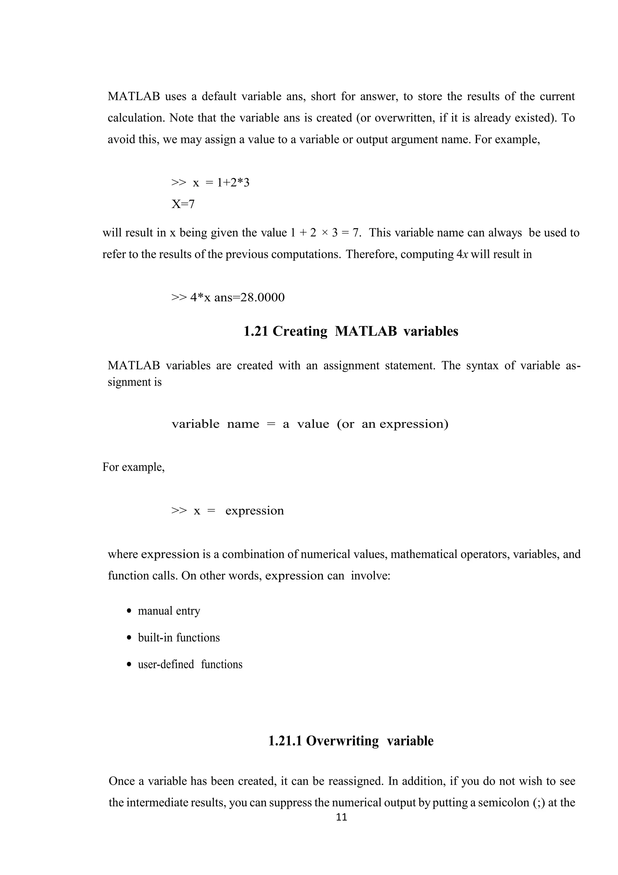11 MATLAB uses a default variable ans, short for answer, to store the results of the current calculation. Note that the variable ans is created (or overwritten, if it is already existed). To avoid this, we may assign a value to a variable or output argument name. For example, >> x = 1+2*3 X=7 will result in x being given the value 1 + 2 × 3 = 7. This variable name can always be used to refer to the results of the previous computations. Therefore, computing 4x will result in >> 4*x ans=28.0000 1.21 Creating MATLAB variables MATLAB variables are created with an assignment statement. The syntax of variable as- signment is variable name = a value (or an expression) For example, >> x = expression where expression is a combination of numerical values, mathematical operators, variables, and function calls. On other words, expression can involve: • manual entry • built-in functions • user-defined functions 1.21.1 Overwriting variable Once a variable has been created, it can be reassigned. In addition, if you do not wish to see the intermediate results, you can suppress the numerical output byputting a semicolon (;) at the 
