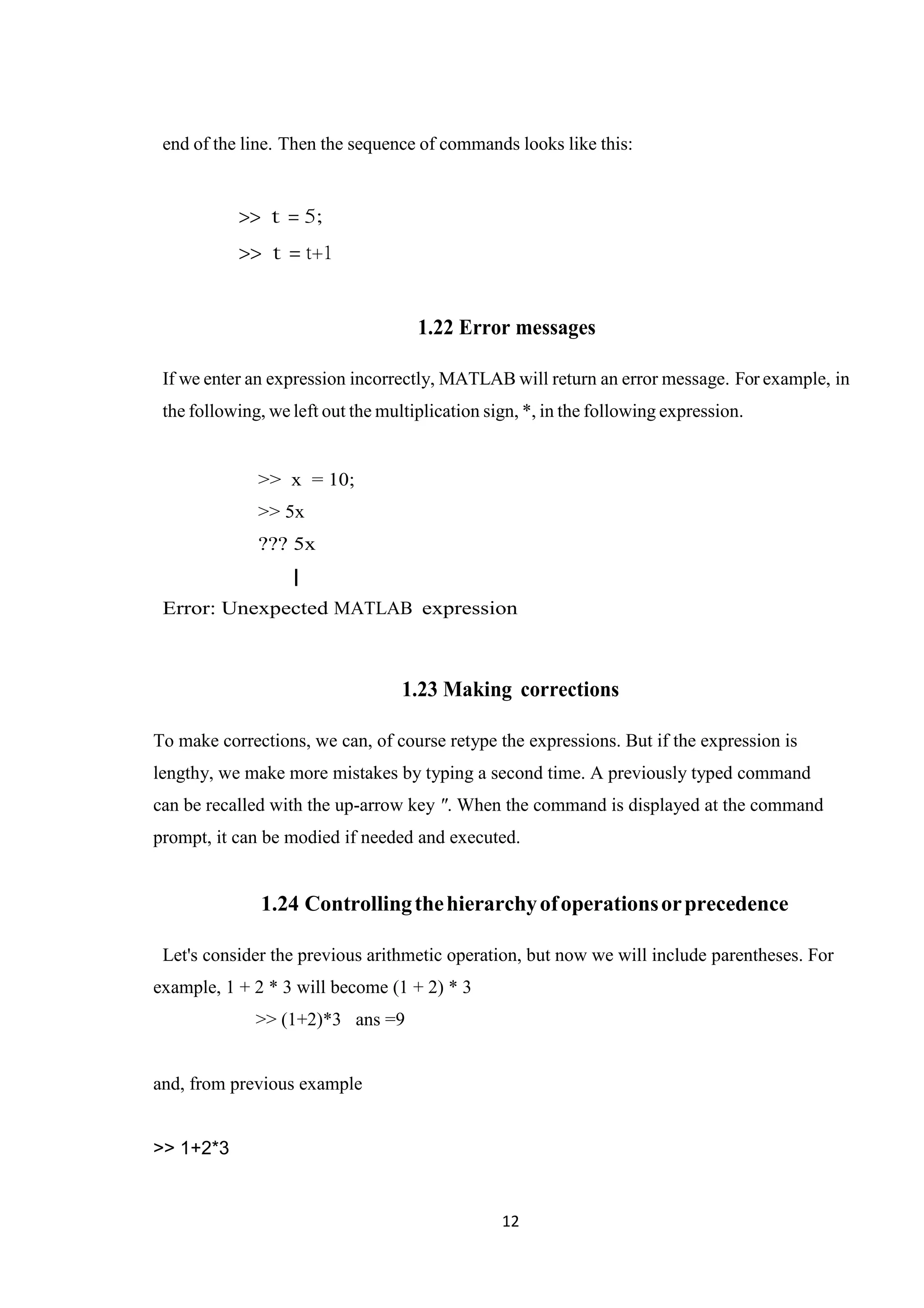 12 end of the line. Then the sequence of commands looks like this: >> t = 5; >> t = t+1 1.22 Error messages If we enter an expression incorrectly, MATLAB will return an error message. For example, in the following, we left out the multiplication sign, *, in the following expression. >> x = 10; >> 5x ??? 5x | Error: Unexpected MATLAB expression 1.23 Making corrections To make corrections, we can, of course retype the expressions. But if the expression is lengthy, we make more mistakes by typing a second time. A previously typed command can be recalled with the up-arrow key ". When the command is displayed at the command prompt, it can be modied if needed and executed. 1.24 Controllingthehierarchyofoperationsorprecedence Let's consider the previous arithmetic operation, but now we will include parentheses. For example, 1 + 2 * 3 will become (1 + 2) * 3 >> (1+2)*3 ans =9 and, from previous example >> 1+2*3 