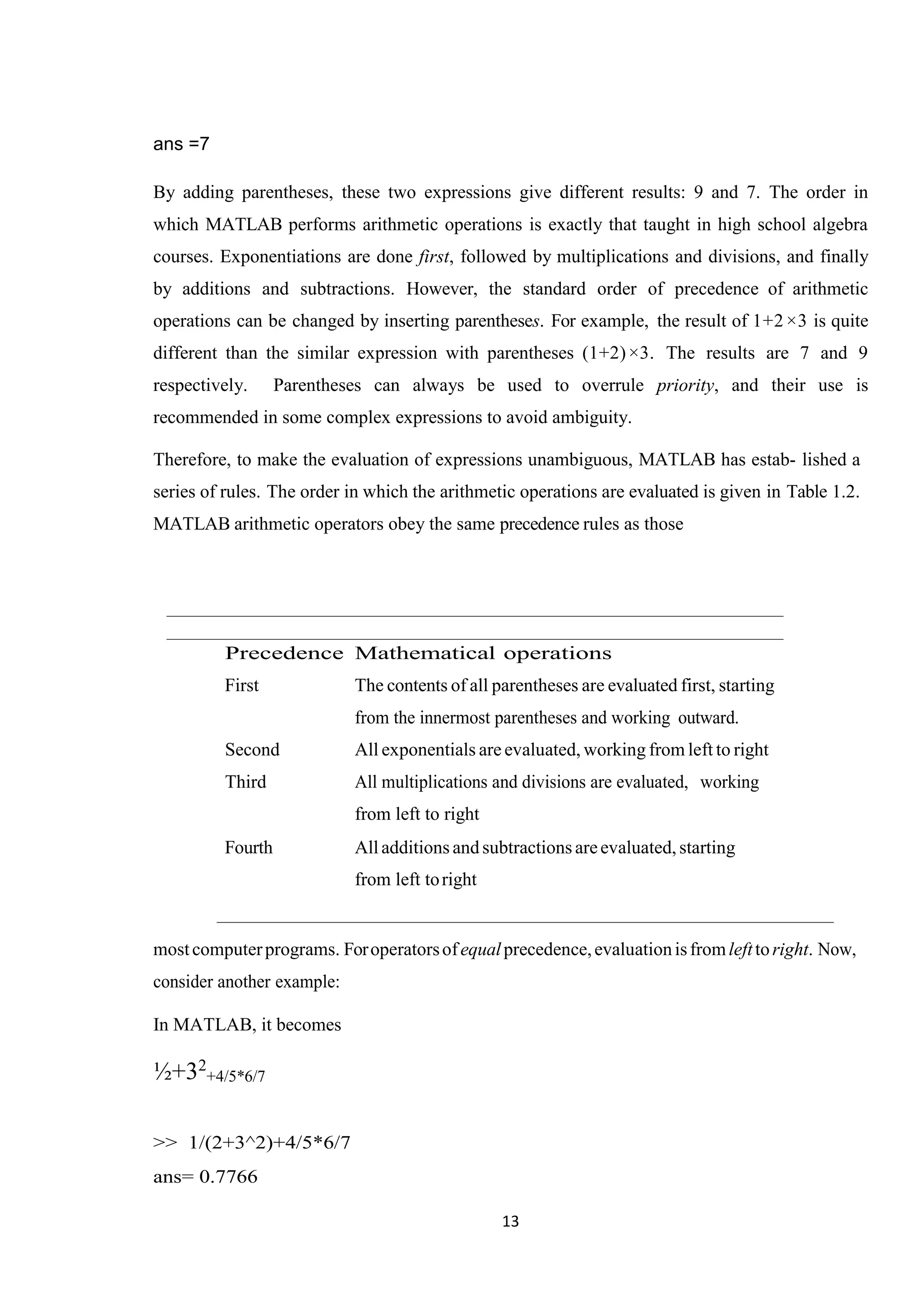 13 ans =7 By adding parentheses, these two expressions give different results: 9 and 7. The order in which MATLAB performs arithmetic operations is exactly that taught in high school algebra courses. Exponentiations are done first, followed by multiplications and divisions, and finally by additions and subtractions. However, the standard order of precedence of arithmetic operations can be changed by inserting parentheses. For example, the result of 1+2×3 is quite different than the similar expression with parentheses (1+2)×3. The results are 7 and 9 respectively. Parentheses can always be used to overrule priority, and their use is recommended in some complex expressions to avoid ambiguity. Therefore, to make the evaluation of expressions unambiguous, MATLAB has estab- lished a series of rules. The order in which the arithmetic operations are evaluated is given in Table 1.2. MATLAB arithmetic operators obey the same precedence rules as those Precedence Mathematical operations First The contents of all parentheses are evaluated first, starting from the innermost parentheses and working outward. Second All exponentials are evaluated, working from left to right Third All multiplications and divisions are evaluated, working from left to right Fourth All additions and subtractions areevaluated, starting from left toright mostcomputerprograms. Foroperatorsofequalprecedence,evaluationisfromlefttoright. Now, consider another example: In MATLAB, it becomes ½+32 +4/5*6/7 >> 1/(2+3^2)+4/5*6/7 ans= 0.7766 