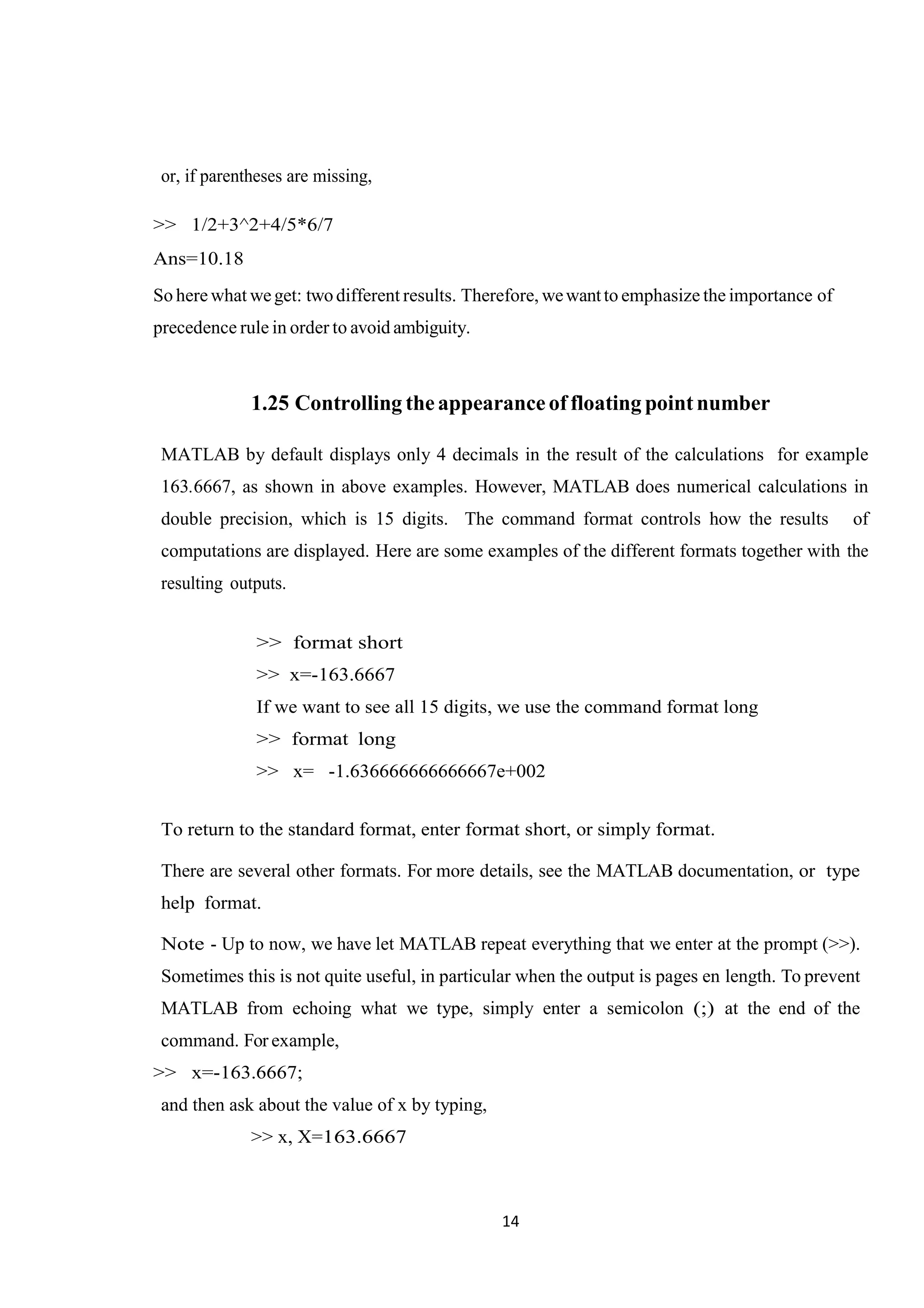 14 or, if parentheses are missing, >> 1/2+3^2+4/5*6/7 Ans=10.18 So here what weget: twodifferent results. Therefore, wewantto emphasize the importance of precedence rule in order to avoid ambiguity. 1.25 Controlling theappearance of floating pointnumber MATLAB by default displays only 4 decimals in the result of the calculations for example 163.6667, as shown in above examples. However, MATLAB does numerical calculations in double precision, which is 15 digits. The command format controls how the results of computations are displayed. Here are some examples of the different formats together with the resulting outputs. >> format short >> x=-163.6667 If we want to see all 15 digits, we use the command format long >> format long >> x= -1.636666666666667e+002 To return to the standard format, enter format short, or simply format. There are several other formats. For more details, see the MATLAB documentation, or type help format. Note - Up to now, we have let MATLAB repeat everything that we enter at the prompt (>>). Sometimes this is not quite useful, in particular when the output is pages en length. To prevent MATLAB from echoing what we type, simply enter a semicolon (;) at the end of the command. For example, >> x=-163.6667; and then ask about the value of x by typing, >> x, X=163.6667 