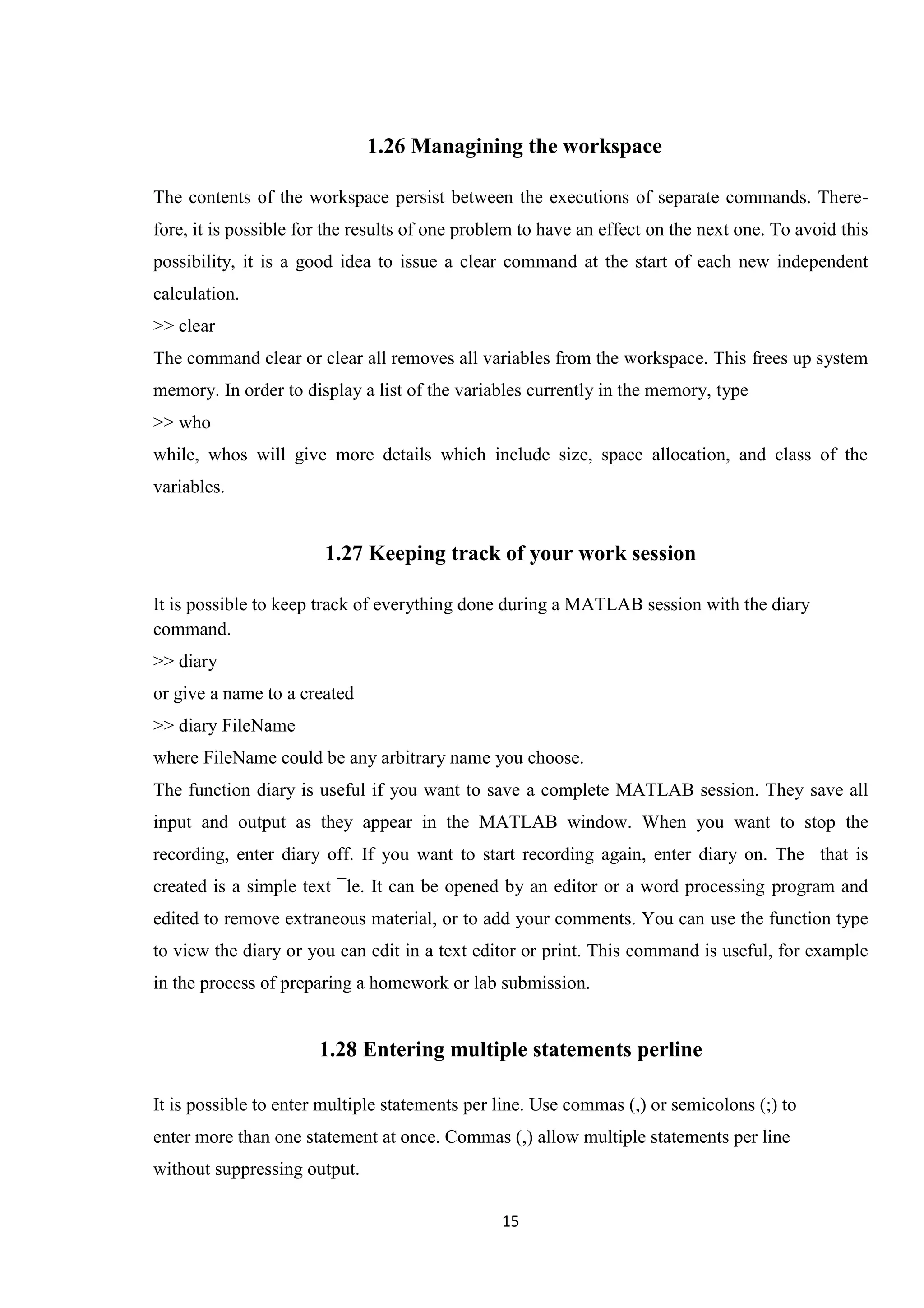 15 1.26 Managining the workspace The contents of the workspace persist between the executions of separate commands. There- fore, it is possible for the results of one problem to have an effect on the next one. To avoid this possibility, it is a good idea to issue a clear command at the start of each new independent calculation. >> clear The command clear or clear all removes all variables from the workspace. This frees up system memory. In order to display a list of the variables currently in the memory, type >> who while, whos will give more details which include size, space allocation, and class of the variables. 1.27 Keeping track of your work session It is possible to keep track of everything done during a MATLAB session with the diary command. >> diary or give a name to a created >> diary FileName where FileName could be any arbitrary name you choose. The function diary is useful if you want to save a complete MATLAB session. They save all input and output as they appear in the MATLAB window. When you want to stop the recording, enter diary off. If you want to start recording again, enter diary on. The that is created is a simple text ¯le. It can be opened by an editor or a word processing program and edited to remove extraneous material, or to add your comments. You can use the function type to view the diary or you can edit in a text editor or print. This command is useful, for example in the process of preparing a homework or lab submission. 1.28 Entering multiple statements perline It is possible to enter multiple statements per line. Use commas (,) or semicolons (;) to enter more than one statement at once. Commas (,) allow multiple statements per line without suppressing output. 