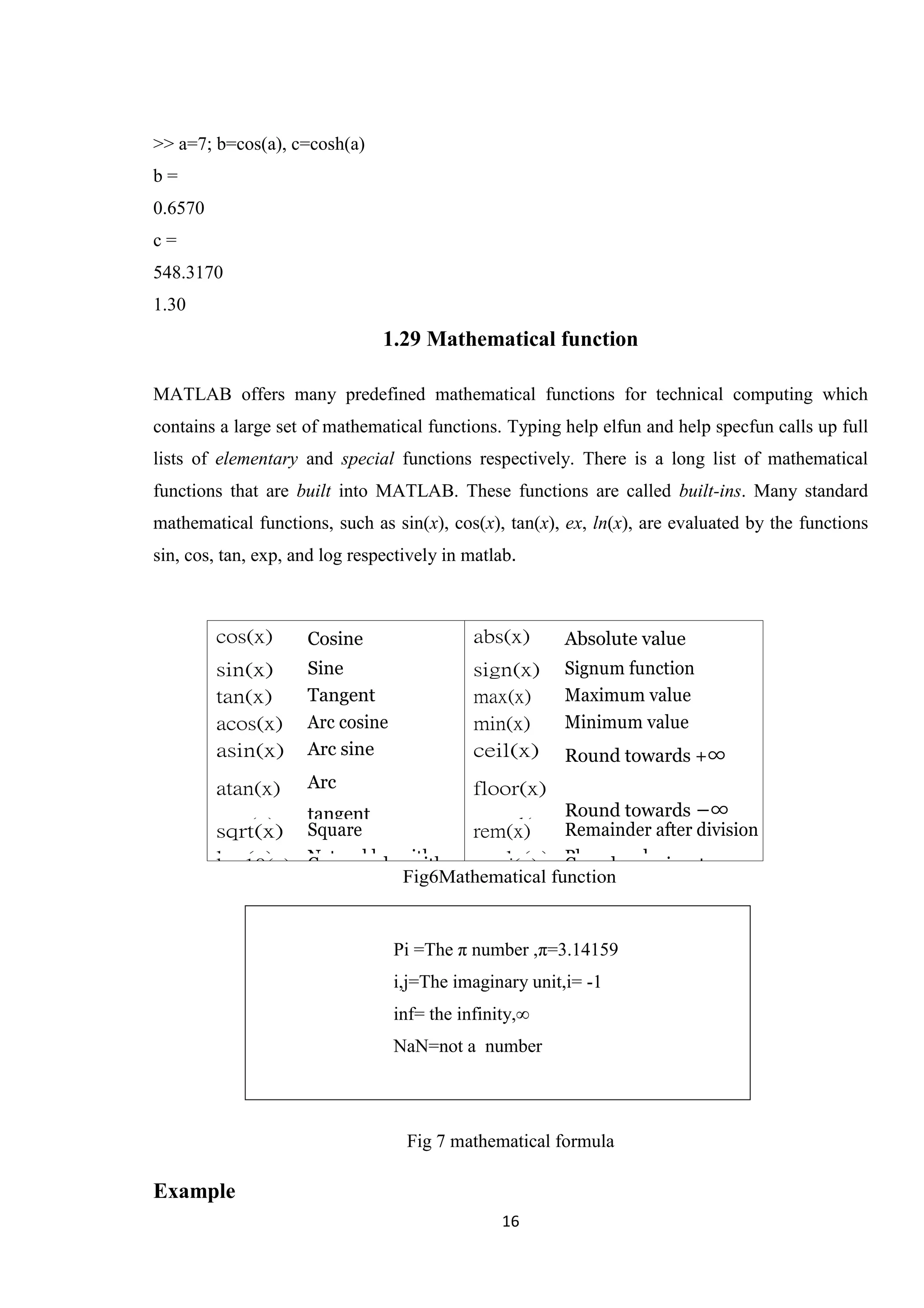 16 >> a=7; b=cos(a), c=cosh(a) b = 0.6570 c = 548.3170 1.30 1.29 Mathematical function MATLAB offers many predefined mathematical functions for technical computing which contains a large set of mathematical functions. Typing help elfun and help specfun calls up full lists of elementary and special functions respectively. There is a long list of mathematical functions that are built into MATLAB. These functions are called built-ins. Many standard mathematical functions, such as sin(x), cos(x), tan(x), ex, ln(x), are evaluated by the functions sin, cos, tan, exp, and log respectively in matlab. Fig6Mathematical function Fig 7 mathematical formula Example cos(x) Cosine abs(x) Absolute value sin(x) Sine sign(x) Signum function tan(x) Tangent max(x) Maximum value acos(x) Arc cosine min(x) Minimum value asin(x) atan(x) exp(x) Arc sine Arc tangent Exponentia l ceil(x) floor(x) round(x ) Round towards +∞ Round towards −∞ Round to nearest integer sqrt(x) Square root rem(x) Remainder after division log(x) Natural logarithm angle(x) Phase anglelog10(x) Common logarithm conj(x) Complex conjugate Pi =The π number ,π=3.14159 i,j=The imaginary unit,i= -1 inf= the infinity,∞ NaN=not a number 