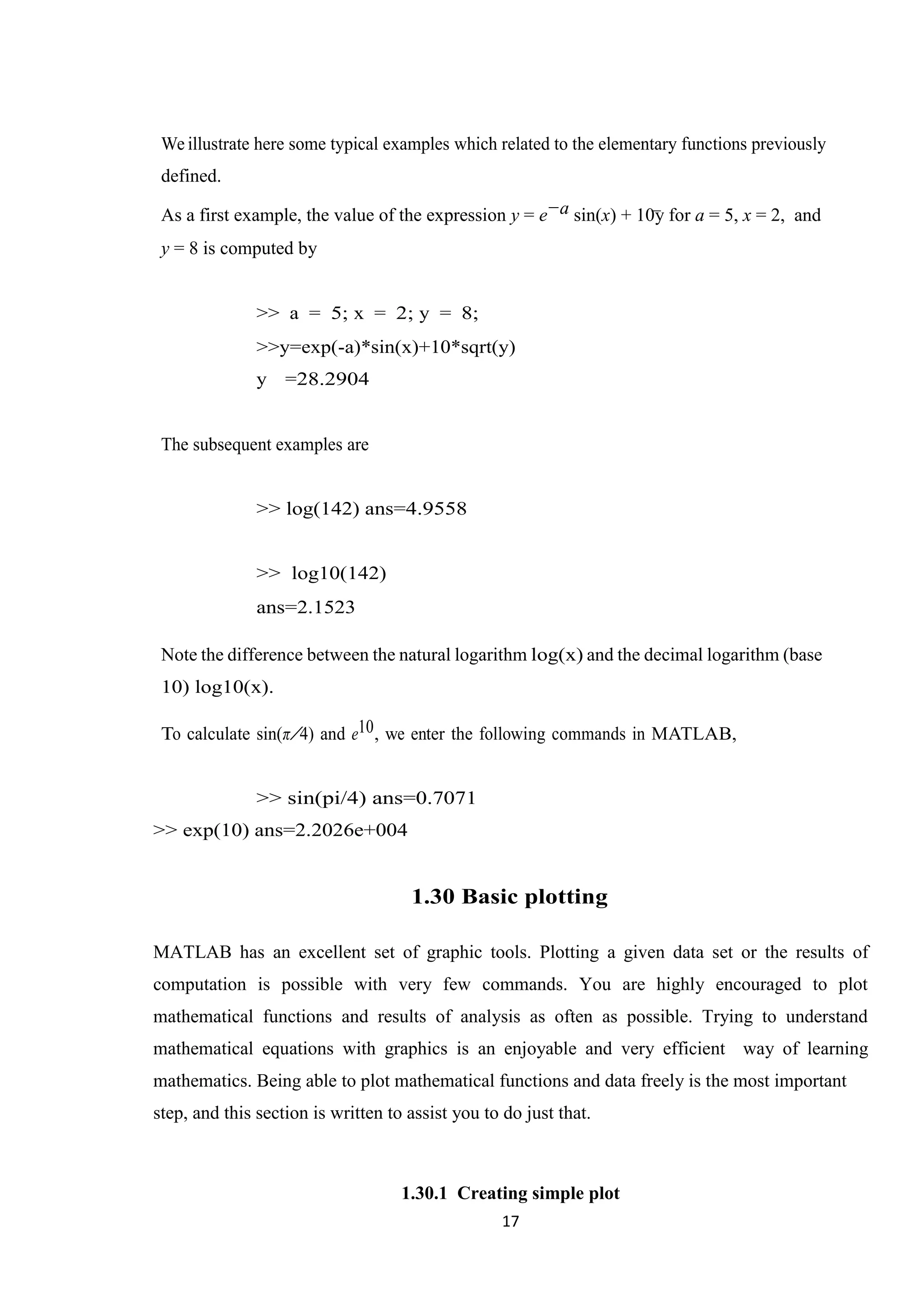 17 We illustrate here some typical examples which related to the elementary functions previously defined. As a first example, the value of the expression y = e−a sin(x) + 10y for a = 5, x = 2, and y = 8 is computed by >> a = 5; x = 2; y = 8; >>y=exp(-a)*sin(x)+10*sqrt(y) y =28.2904 The subsequent examples are >> log(142) ans=4.9558 >> log10(142) ans=2.1523 Note the difference between the natural logarithm log(x) and the decimal logarithm (base 10) log10(x). To calculate sin(π/4) and e10, we enter the following commands in MATLAB, >> sin(pi/4) ans=0.7071 >> exp(10) ans=2.2026e+004 1.30 Basic plotting MATLAB has an excellent set of graphic tools. Plotting a given data set or the results of computation is possible with very few commands. You are highly encouraged to plot mathematical functions and results of analysis as often as possible. Trying to understand mathematical equations with graphics is an enjoyable and very efficient way of learning mathematics. Being able to plot mathematical functions and data freely is the most important step, and this section is written to assist you to do just that. 1.30.1 Creating simple plot 