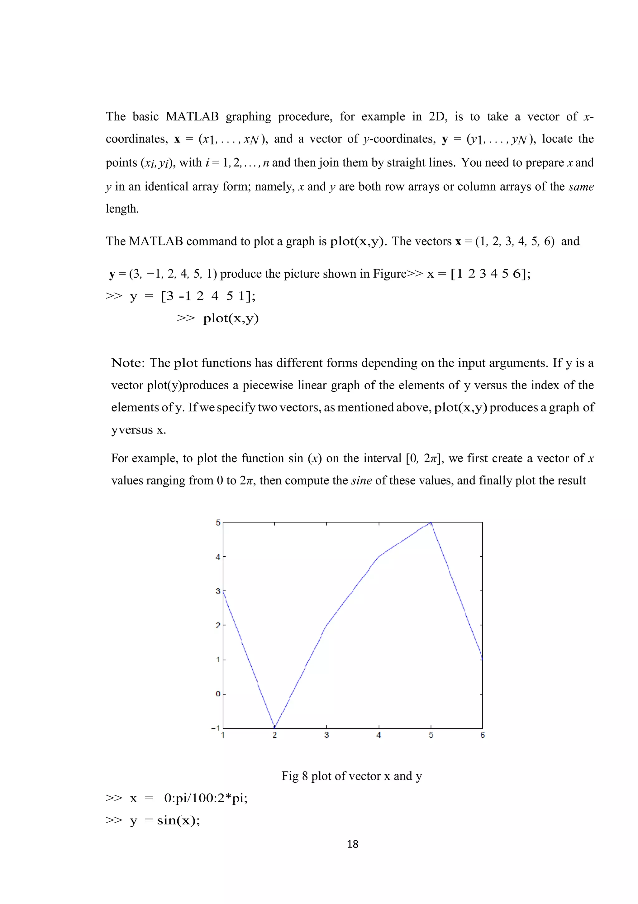 18 The basic MATLAB graphing procedure, for example in 2D, is to take a vector of x- coordinates, x = (x1, . . . , xN ), and a vector of y-coordinates, y = (y1, . . . , yN ), locate the points (xi,yi), with i = 1,2,...,n and then join them by straight lines. You need to prepare x and y in an identical array form; namely, x and y are both row arrays or column arrays of the same length. The MATLAB command to plot a graph is plot(x,y). The vectors x = (1, 2, 3, 4, 5, 6) and y = (3, −1, 2, 4, 5, 1) produce the picture shown in Figure>> x = [1 2 3 4 5 6]; >> y = [3 -1 2 4 5 1]; >> plot(x,y) Note: The plot functions has different forms depending on the input arguments. If y is a vector plot(y)produces a piecewise linear graph of the elements of y versus the index of the elements of y. If wespecify twovectors, as mentioned above, plot(x,y) produces a graph of yversus x. For example, to plot the function sin (x) on the interval [0, 2π], we first create a vector of x values ranging from 0 to 2π, then compute the sine of these values, and finally plot the result Fig 8 plot of vector x and y >> x = 0:pi/100:2*pi; >> y = sin(x); 