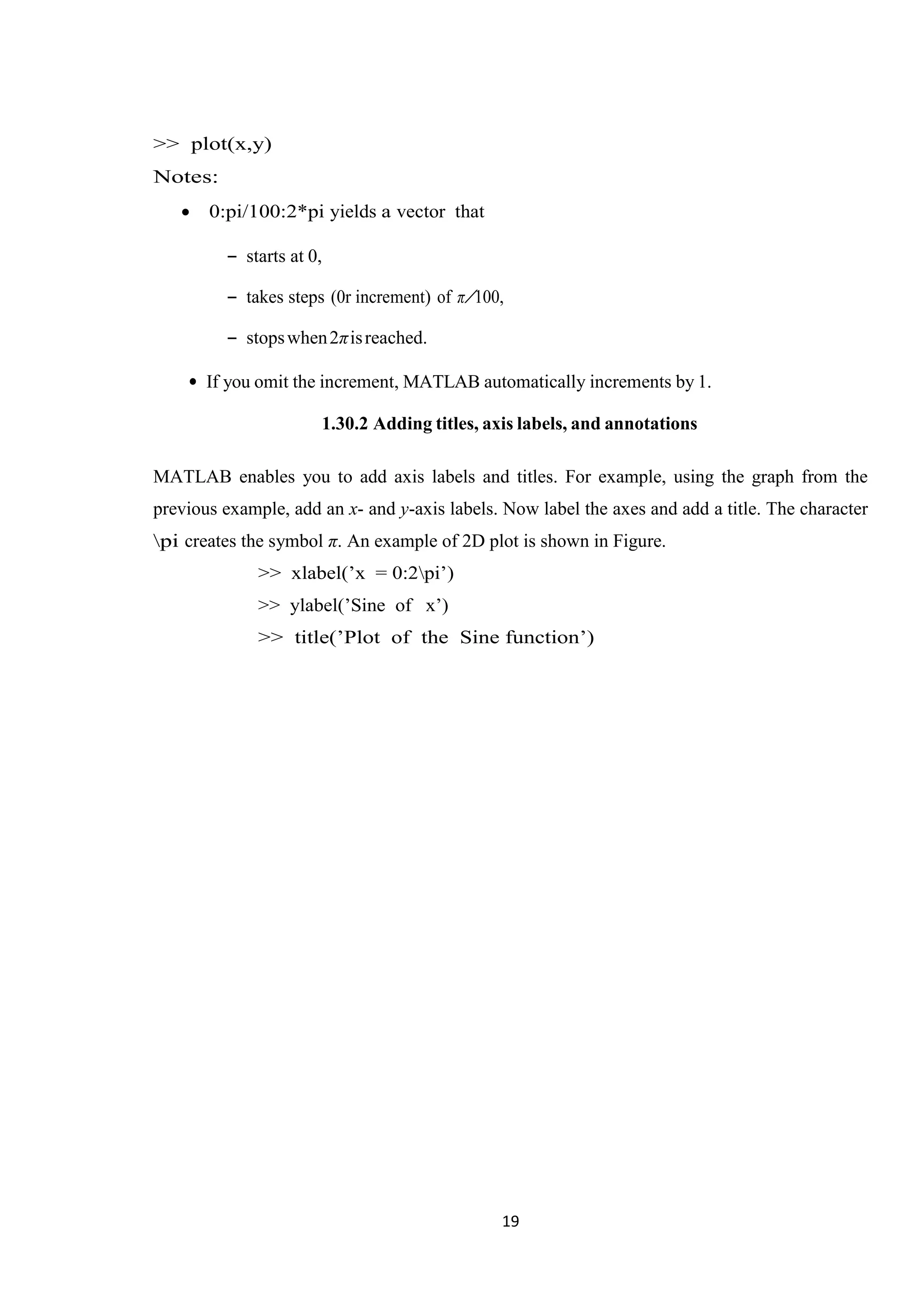 19 >> plot(x,y) Notes:  0:pi/100:2*pi yields a vector that – starts at 0, – takes steps (0r increment) of π/100, – stopswhen2πisreached. • If you omit the increment, MATLAB automatically increments by 1. 1.30.2 Adding titles, axis labels, and annotations MATLAB enables you to add axis labels and titles. For example, using the graph from the previous example, add an x- and y-axis labels. Now label the axes and add a title. The character pi creates the symbol π. An example of 2D plot is shown in Figure. >> xlabel(’x = 0:2pi’) >> ylabel(’Sine of x’) >> title(’Plot of the Sine function’) 