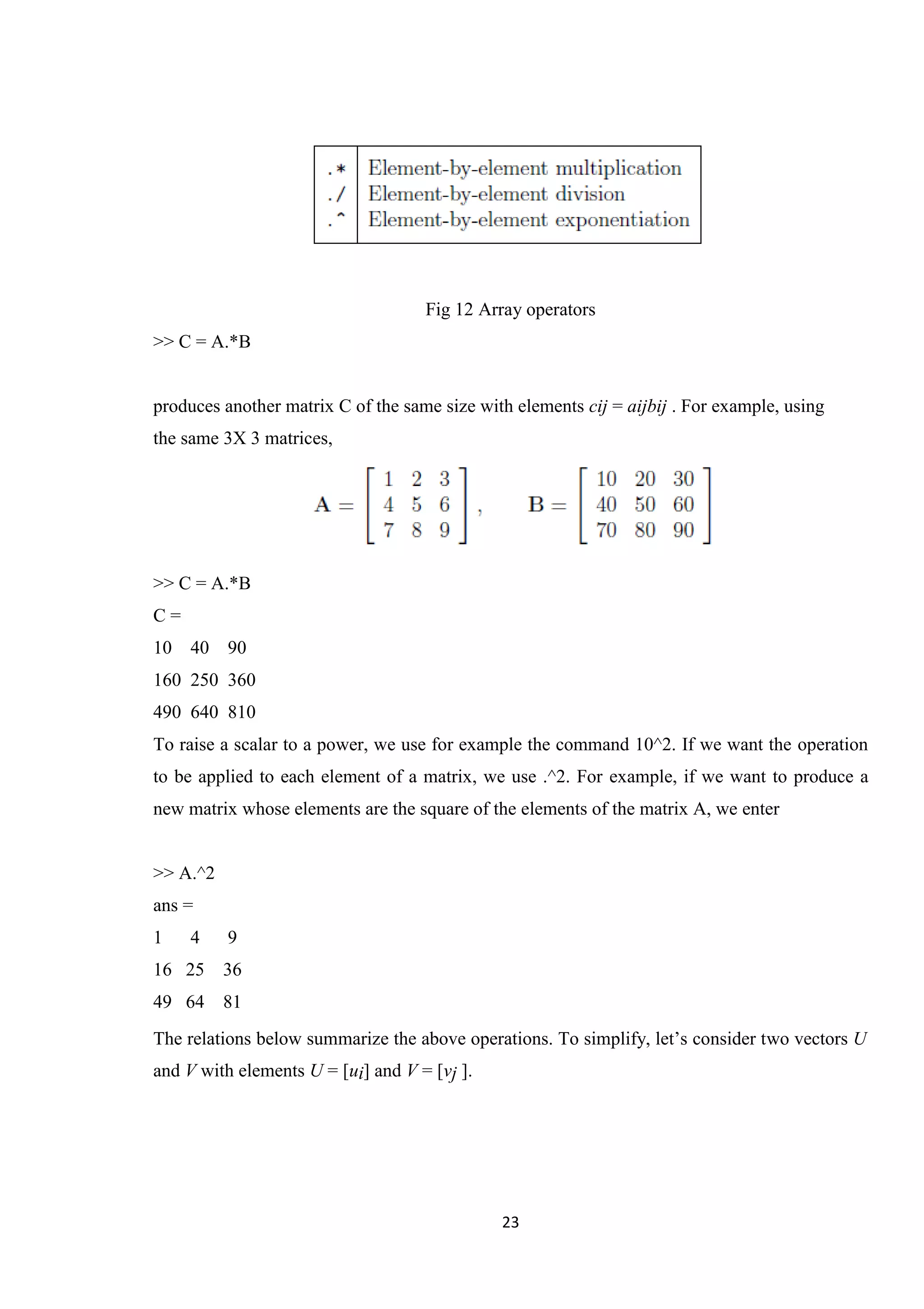 23 Fig 12 Array operators >> C = A.*B produces another matrix C of the same size with elements cij = aijbij . For example, using the same 3X 3 matrices, >> C = A.*B C = 10 40 90 160 250 360 490 640 810 To raise a scalar to a power, we use for example the command 10^2. If we want the operation to be applied to each element of a matrix, we use .^2. For example, if we want to produce a new matrix whose elements are the square of the elements of the matrix A, we enter >> A.^2 ans = 1 4 9 16 25 36 49 64 81 The relations below summarize the above operations. To simplify, let’s consider two vectors U and V with elements U = [ui] and V = [vj ]. 