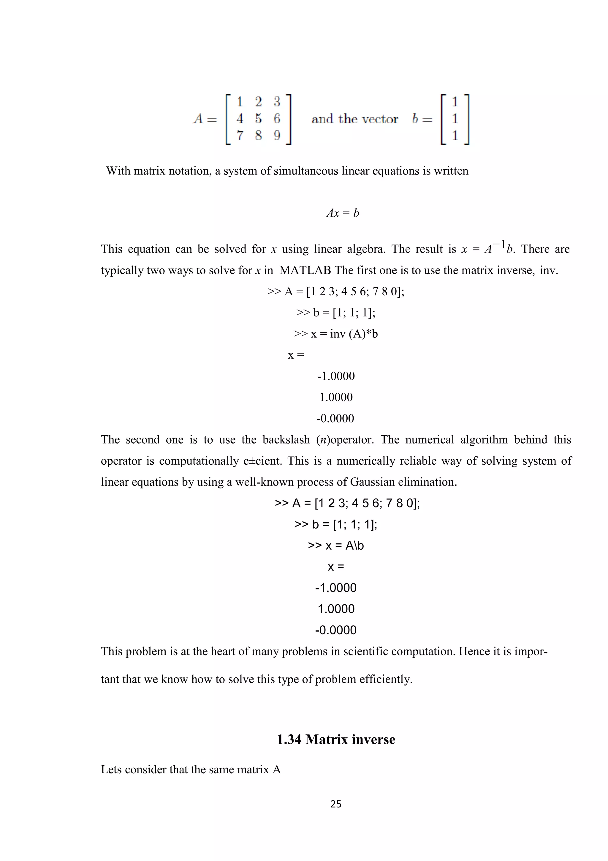 25 With matrix notation, a system of simultaneous linear equations is written Ax = b This equation can be solved for x using linear algebra. The result is x = A−1b. There are typically two ways to solve for x in MATLAB The first one is to use the matrix inverse, inv. >> A = [1 2 3; 4 5 6; 7 8 0]; >> b = [1; 1; 1]; >> x = inv (A)*b x = -1.0000 1.0000 -0.0000 The second one is to use the backslash (n)operator. The numerical algorithm behind this operator is computationally e±cient. This is a numerically reliable way of solving system of linear equations by using a well-known process of Gaussian elimination. >> A = [1 2 3; 4 5 6; 7 8 0]; >> b = [1; 1; 1]; >> x = Ab x = -1.0000 1.0000 -0.0000 This problem is at the heart of many problems in scientific computation. Hence it is impor- tant that we know how to solve this type of problem efficiently. 1.34 Matrix inverse Lets consider that the same matrix A 