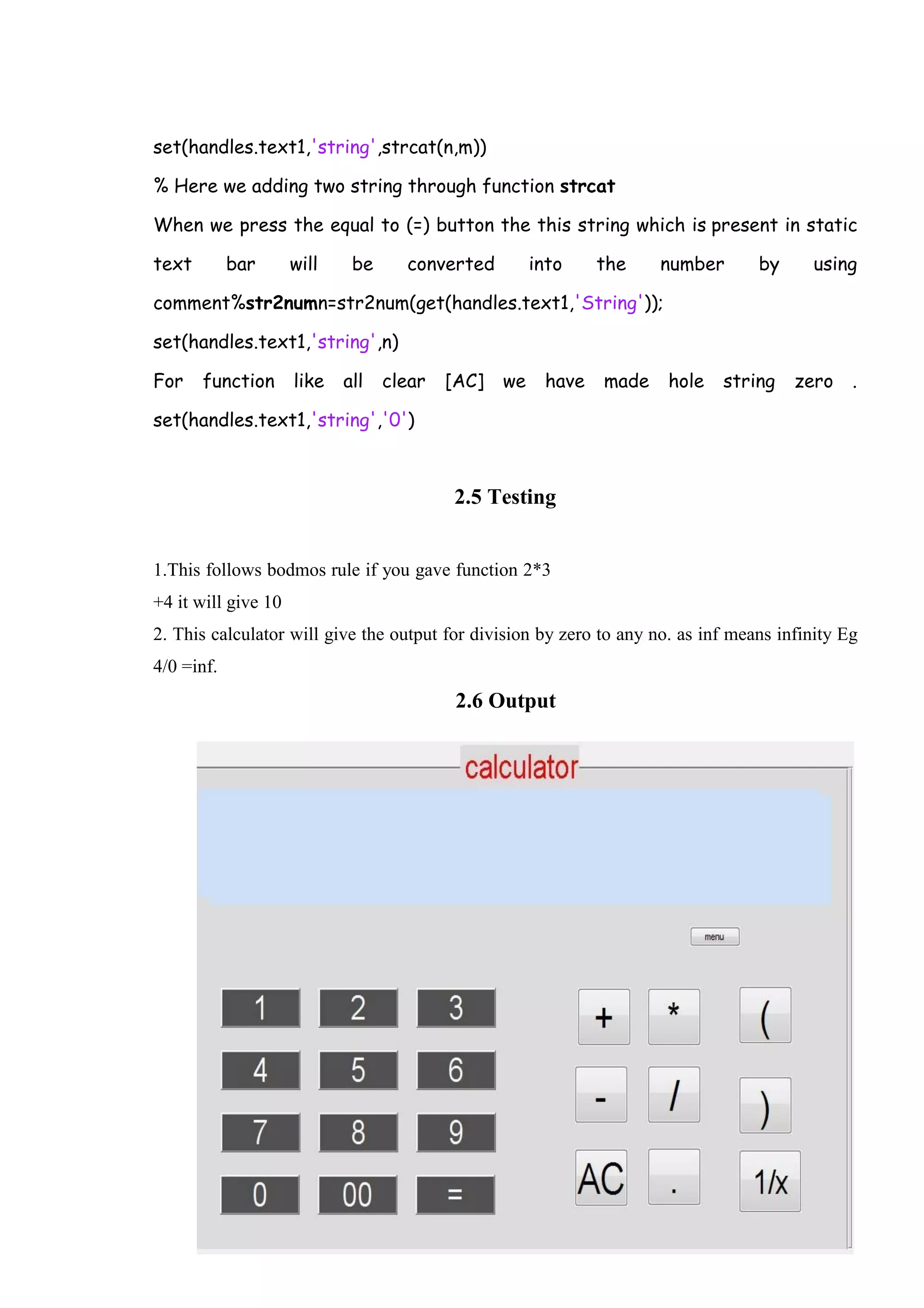 29 set(handles.text1,'string',strcat(n,m)) % Here we adding two string through function strcat When we press the equal to (=) button the this string which is present in static text bar will be converted into the number by using comment%str2numn=str2num(get(handles.text1,'String')); set(handles.text1,'string',n) For function like all clear [AC] we have made hole string zero . set(handles.text1,'string','0') 2.5 Testing 1.This follows bodmos rule if you gave function 2*3 +4 it will give 10 2. This calculator will give the output for division by zero to any no. as inf means infinity Eg 4/0 =inf. 2.6 Output 