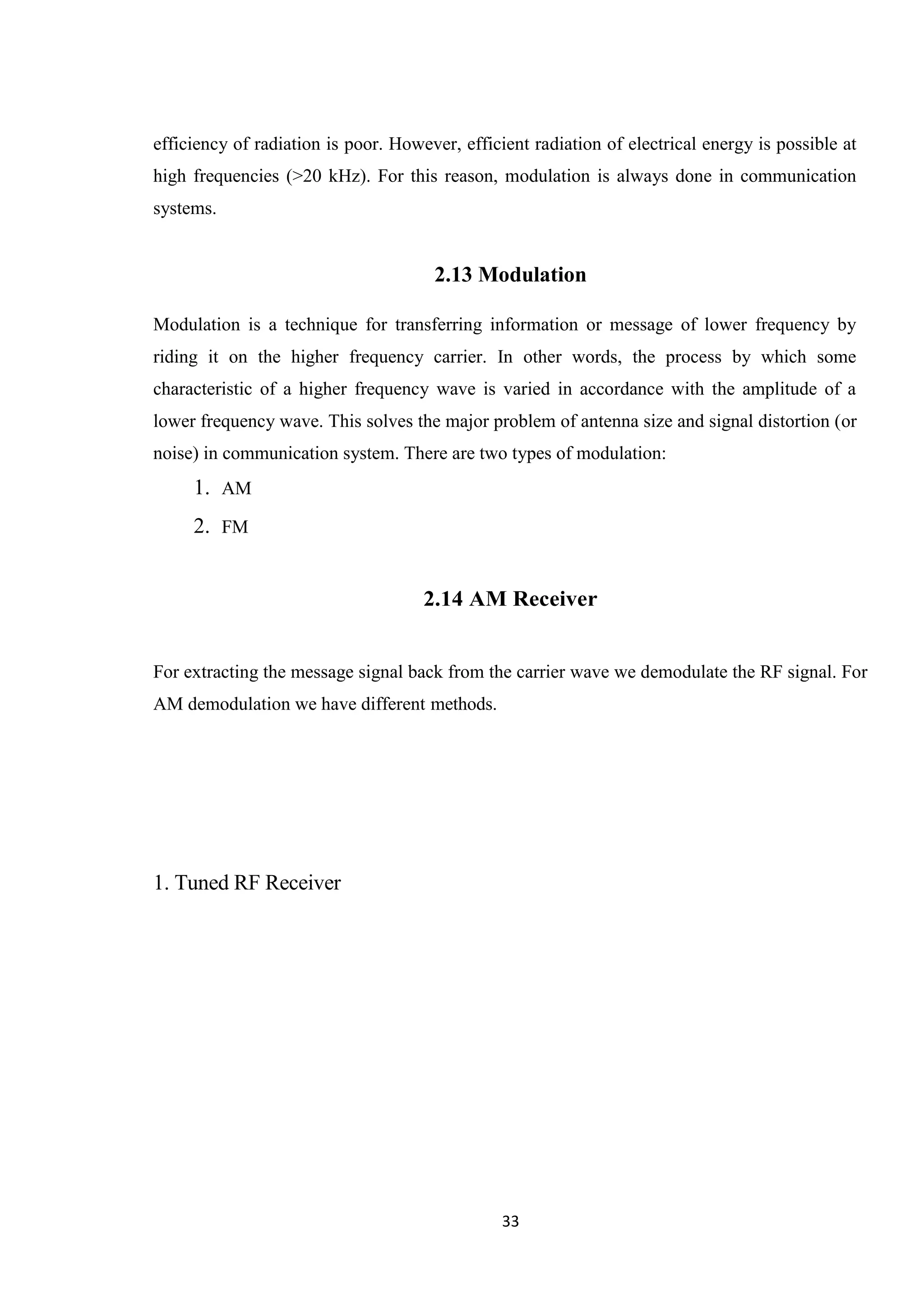 33 efficiency of radiation is poor. However, efficient radiation of electrical energy is possible at high frequencies (>20 kHz). For this reason, modulation is always done in communication systems. 2.13 Modulation Modulation is a technique for transferring information or message of lower frequency by riding it on the higher frequency carrier. In other words, the process by which some characteristic of a higher frequency wave is varied in accordance with the amplitude of a lower frequency wave. This solves the major problem of antenna size and signal distortion (or noise) in communication system. There are two types of modulation: 1. AM 2. FM 2.14 AM Receiver For extracting the message signal back from the carrier wave we demodulate the RF signal. For AM demodulation we have different methods. 1. Tuned RF Receiver 