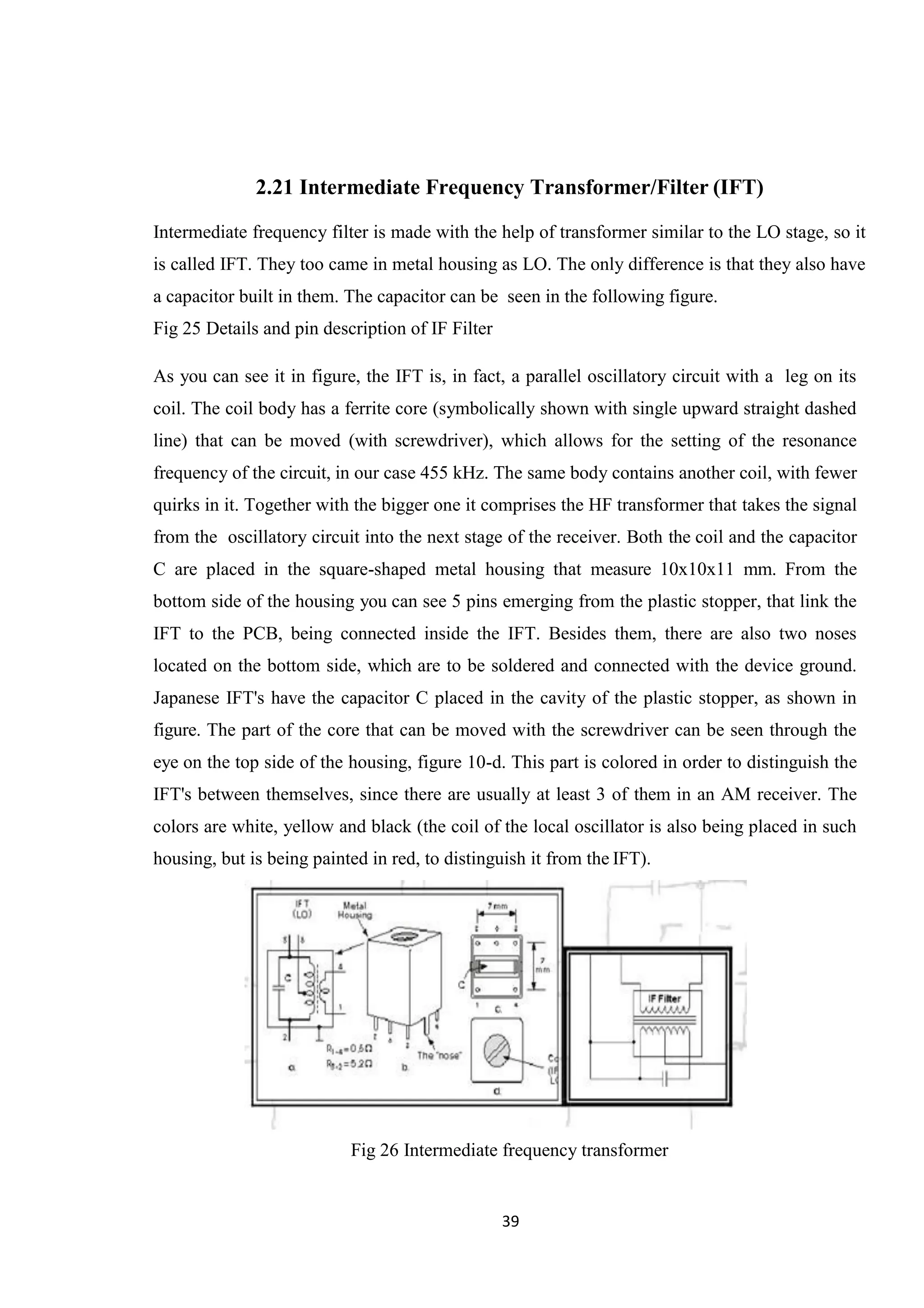 39 2.21 Intermediate Frequency Transformer/Filter (IFT) Intermediate frequency filter is made with the help of transformer similar to the LO stage, so it is called IFT. They too came in metal housing as LO. The only difference is that they also have a capacitor built in them. The capacitor can be seen in the following figure. Fig 25 Details and pin description of IF Filter As you can see it in figure, the IFT is, in fact, a parallel oscillatory circuit with a leg on its coil. The coil body has a ferrite core (symbolically shown with single upward straight dashed line) that can be moved (with screwdriver), which allows for the setting of the resonance frequency of the circuit, in our case 455 kHz. The same body contains another coil, with fewer quirks in it. Together with the bigger one it comprises the HF transformer that takes the signal from the oscillatory circuit into the next stage of the receiver. Both the coil and the capacitor C are placed in the square-shaped metal housing that measure 10x10x11 mm. From the bottom side of the housing you can see 5 pins emerging from the plastic stopper, that link the IFT to the PCB, being connected inside the IFT. Besides them, there are also two noses located on the bottom side, which are to be soldered and connected with the device ground. Japanese IFT's have the capacitor C placed in the cavity of the plastic stopper, as shown in figure. The part of the core that can be moved with the screwdriver can be seen through the eye on the top side of the housing, figure 10-d. This part is colored in order to distinguish the IFT's between themselves, since there are usually at least 3 of them in an AM receiver. The colors are white, yellow and black (the coil of the local oscillator is also being placed in such housing, but is being painted in red, to distinguish it from the IFT). Fig 26 Intermediate frequency transformer 