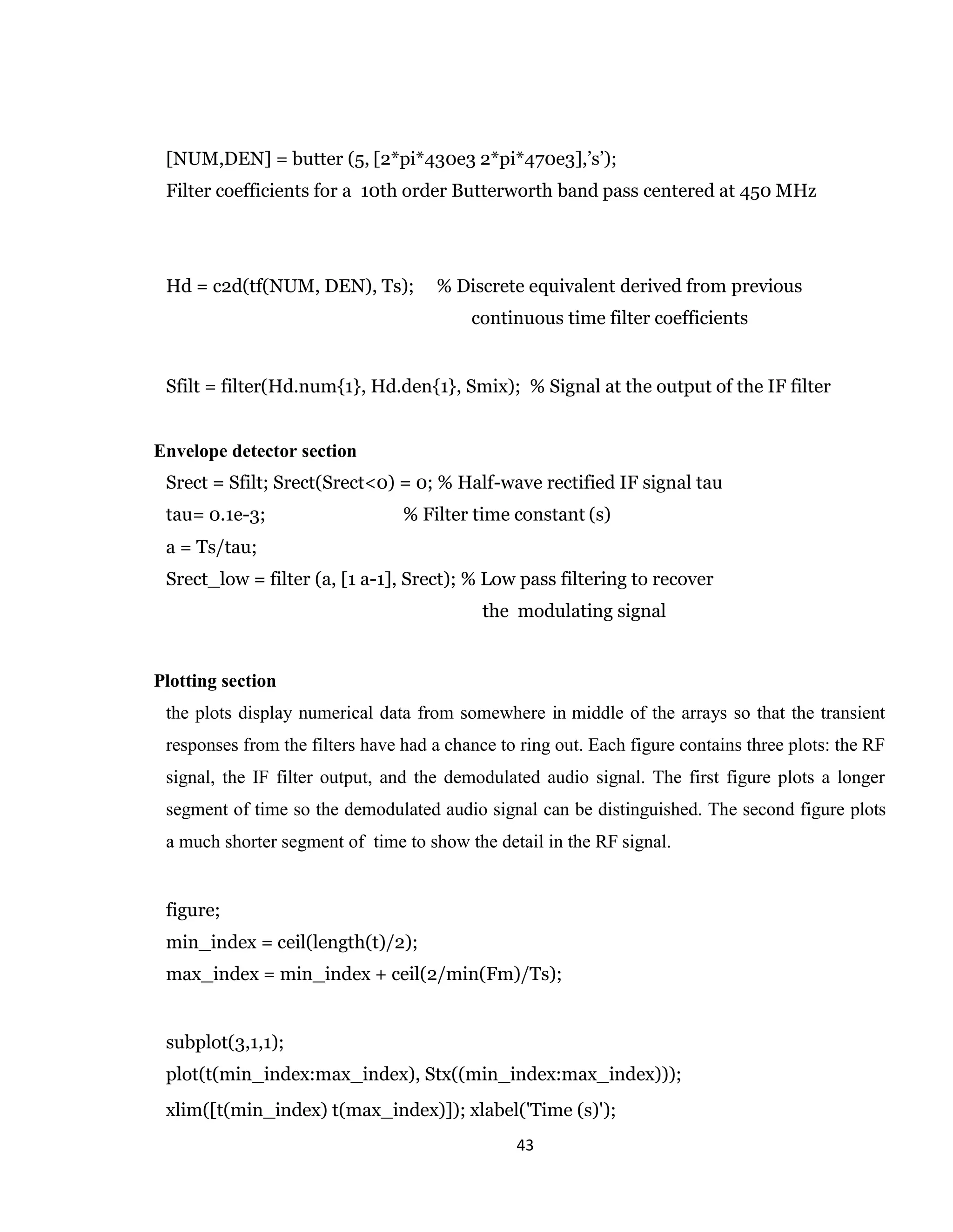 43 [NUM,DEN] = butter (5, [2*pi*430e3 2*pi*470e3],’s’); Filter coefficients for a 10th order Butterworth band pass centered at 450 MHz Hd = c2d(tf(NUM, DEN), Ts); % Discrete equivalent derived from previous continuous time filter coefficients Sfilt = filter(Hd.num{1}, Hd.den{1}, Smix); % Signal at the output of the IF filter Envelope detector section Srect = Sfilt; Srect(Srect<0) = 0; % Half-wave rectified IF signal tau tau= 0.1e-3; % Filter time constant (s) a = Ts/tau; Srect_low = filter (a, [1 a-1], Srect); % Low pass filtering to recover the modulating signal Plotting section the plots display numerical data from somewhere in middle of the arrays so that the transient responses from the filters have had a chance to ring out. Each figure contains three plots: the RF signal, the IF filter output, and the demodulated audio signal. The first figure plots a longer segment of time so the demodulated audio signal can be distinguished. The second figure plots a much shorter segment of time to show the detail in the RF signal. figure; min_index = ceil(length(t)/2); max_index = min_index + ceil(2/min(Fm)/Ts); subplot(3,1,1); plot(t(min_index:max_index), Stx((min_index:max_index))); xlim([t(min_index) t(max_index)]); xlabel('Time (s)'); 