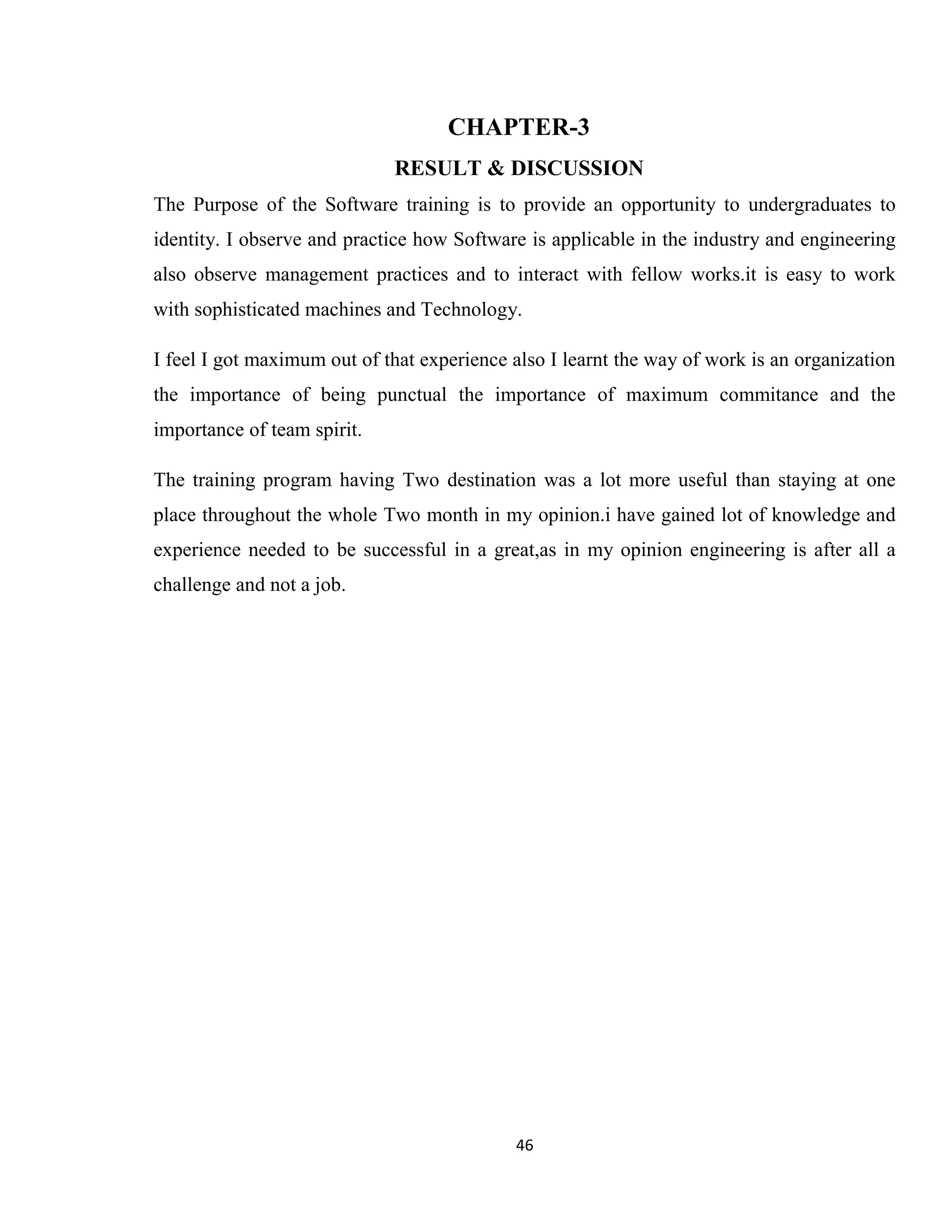 46 CHAPTER-3 RESULT & DISCUSSION The Purpose of the Software training is to provide an opportunity to undergraduates to identity. I observe and practice how Software is applicable in the industry and engineering also observe management practices and to interact with fellow works.it is easy to work with sophisticated machines and Technology. I feel I got maximum out of that experience also I learnt the way of work is an organization the importance of being punctual the importance of maximum commitance and the importance of team spirit. The training program having Two destination was a lot more useful than staying at one place throughout the whole Two month in my opinion.i have gained lot of knowledge and experience needed to be successful in a great,as in my opinion engineering is after all a challenge and not a job. 