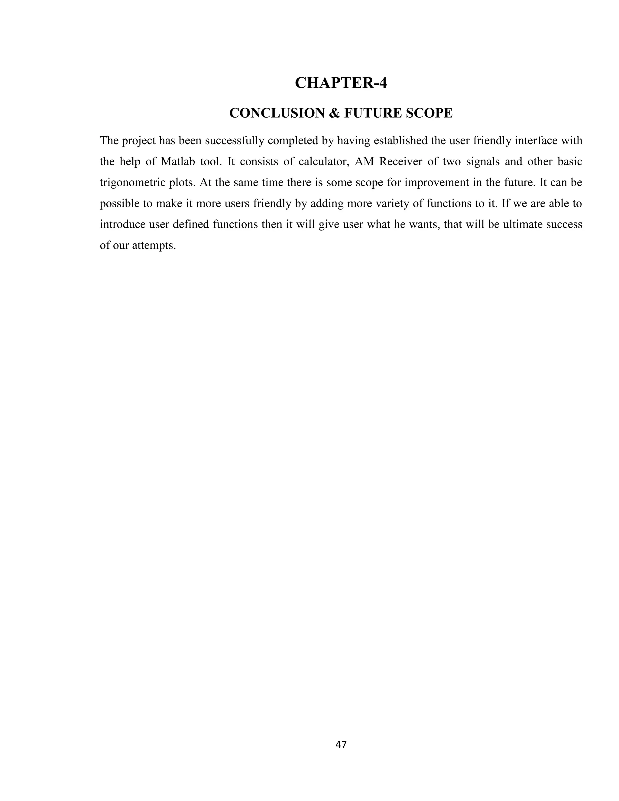 47 CHAPTER-4 CONCLUSION & FUTURE SCOPE The project has been successfully completed by having established the user friendly interface with the help of Matlab tool. It consists of calculator, AM Receiver of two signals and other basic trigonometric plots. At the same time there is some scope for improvement in the future. It can be possible to make it more users friendly by adding more variety of functions to it. If we are able to introduce user defined functions then it will give user what he wants, that will be ultimate success of our attempts. 