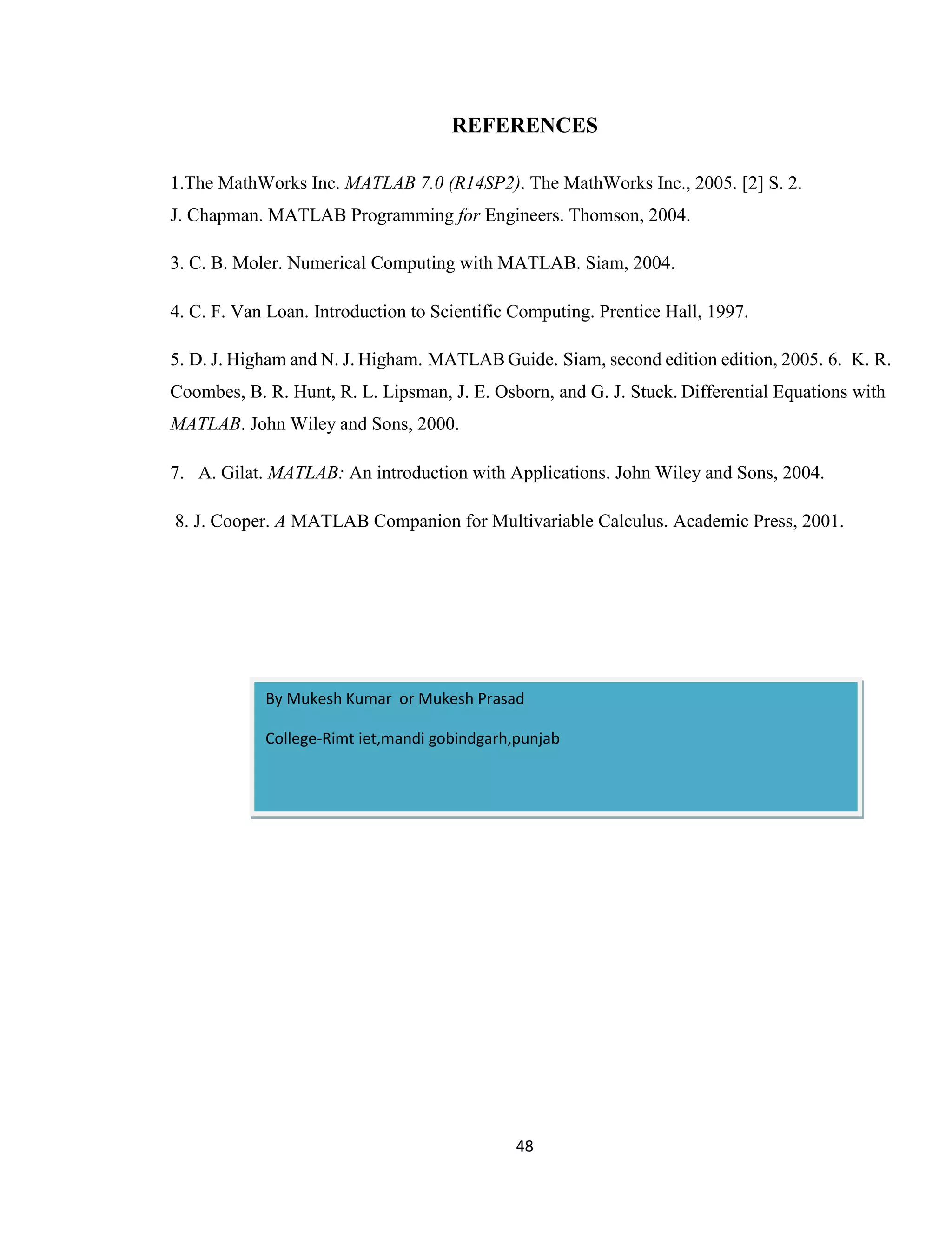 48 REFERENCES 1.The MathWorks Inc. MATLAB 7.0 (R14SP2). The MathWorks Inc., 2005. [2] S. 2. J. Chapman. MATLAB Programming for Engineers. Thomson, 2004. 3. C. B. Moler. Numerical Computing with MATLAB. Siam, 2004. 4. C. F. Van Loan. Introduction to Scientific Computing. Prentice Hall, 1997. 5. D. J. Higham and N. J. Higham. MATLAB Guide. Siam, second edition edition, 2005. 6. K. R. Coombes, B. R. Hunt, R. L. Lipsman, J. E. Osborn, and G. J. Stuck. Differential Equations with MATLAB. John Wiley and Sons, 2000. 7. A. Gilat. MATLAB: An introduction with Applications. John Wiley and Sons, 2004. 8. J. Cooper. A MATLAB Companion for Multivariable Calculus. Academic Press, 2001. By Mukesh Kumar or Mukesh Prasad College-Rimt iet,mandi gobindgarh,punjab 