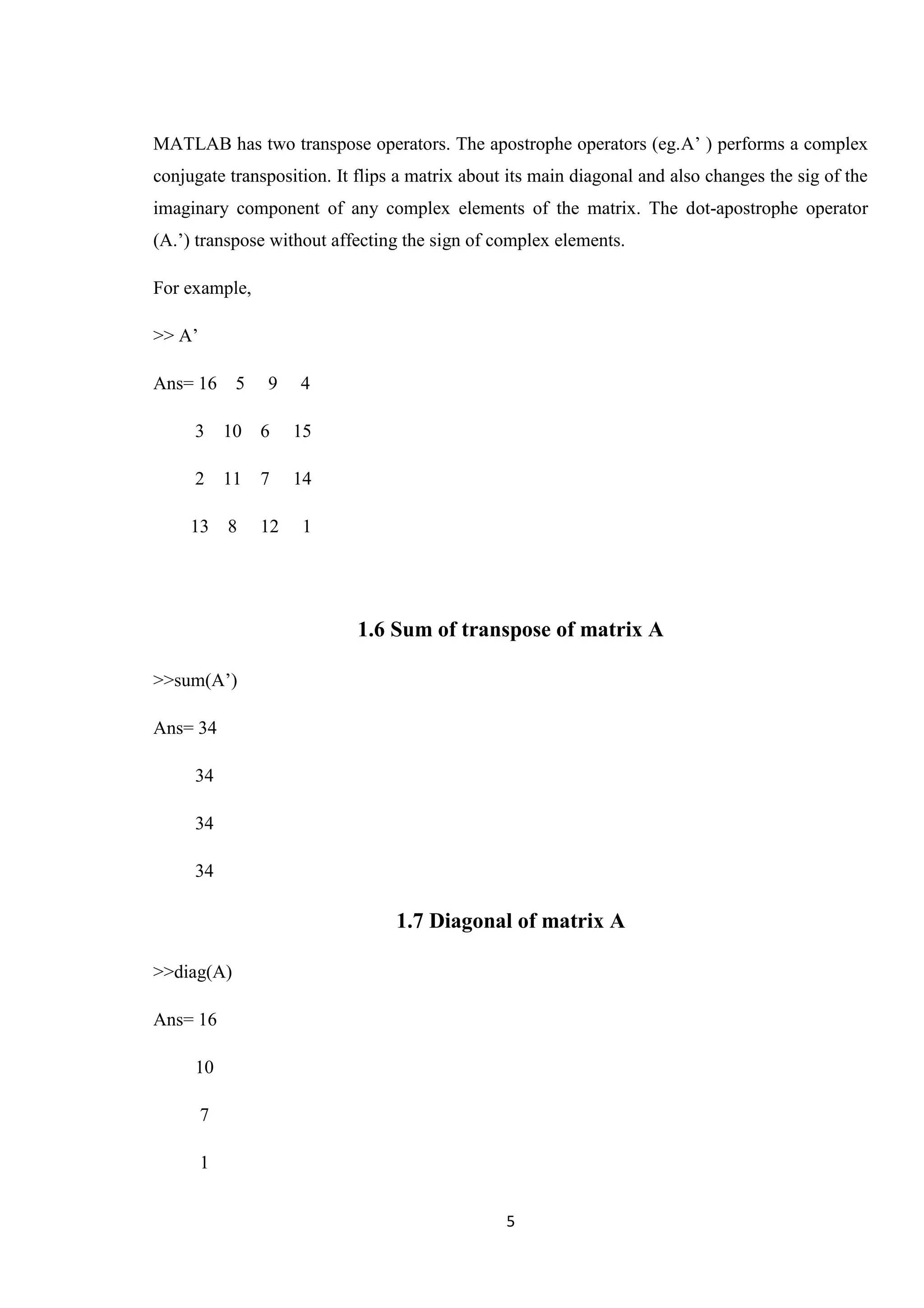 5 MATLAB has two transpose operators. The apostrophe operators (eg.A’ ) performs a complex conjugate transposition. It flips a matrix about its main diagonal and also changes the sig of the imaginary component of any complex elements of the matrix. The dot-apostrophe operator (A.’) transpose without affecting the sign of complex elements. For example, >> A’ Ans= 16 5 9 4 3 10 6 15 2 11 7 14 13 8 12 1 1.6 Sum of transpose of matrix A >>sum(A’) Ans= 34 34 34 34 1.7 Diagonal of matrix A >>diag(A) Ans= 16 10 7 1 