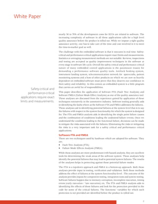 White Paper


                                 nearly 50 to 70% of the development costs for ECUs are related to software. The
                                 increasing complexity of software in all these applications calls for a high level
                                 quality assurance before the product is rolled out. While we impose a tight quality
                                 assurance activity, one has to take care of the time and cost involved in it to meet
                                 the time-to-market goal as well.

                                 The challenge with the embedded software is that it executes in real time. Safety-
                                 critical and performance-critical applications require exact limits and measurements.
                                 Statistics or averaging measurement methods are not suitable. Reviews, inspections
                                 and testing are accepted as quality improvement techniques in the software at
                                 every stage in software life cycle. Overall the safety critical and performance critical
                                 nature of many embedded control applications is the paramount reason for
                                 demanding a performance software quality tools. Antilock braking system,
                                 instrument landing system, telecommunication network for spacecrafts, patient
                                 monitoring systems and a host of other products on which we are now so heavily
                                 dependent on embedded software must prove that they deserve our confidence in
                                 their safety and reliability. In this context an embedded system is a little program
                                 that carries an awful lot of responsibilities.
           Safety-critical and
                                 This paper describes the application of Software FTA (Fault Tree Analysis) and
         performance-critical
                                 Software FMEA (Failure Mode Effect Analysis) as one of the quality assurance tool.
  applications require exact     These analyses are discussed from the experience gained by application of these
  limits and measurements.       techniques extensively in the automotive industry. Software testing generally aids
                                 in identifying the faults where as the Software FTA and FMEA addresses the failures..
                                 These analyses aid in identifying potential failures at the system level that is to say
                                 the failures with respect to the system functionality for which the system is designed
                                 for. The FTA and FMEA analysis aids in identifying the single point failure causes
                                 and the combination of conditions leading the undesired failure events. Once we
                                 understand the conditions leading to the functional failure, decisions can be made
                                 to mitigate the risks associated with the failures. Eliminating the risks or mitigating
                                 the risks is a very important task for a safety critical and performance critical
                                 applications.

                                 Software FTA and FMEA
                                 There are two techniques used by hardware which are adopted for software. They
                                 are:
                                 • Fault Tree Analysis (FTA)
                                 • Failure Mode Effects Analysis (FMEA)

                                 While these analyses are more predominant with hazard analysis, they are excellent
                                 tools for determining the weak areas of the software system. These analyses help
                                 identify the potential failures that may lead to potential system failures. The results
                                 of the analyses helps in protecting against those potential failure modes

                                 The FTA is a top-down approach and FMEA is a bottom-up approach. Both these
                                 analyses provide input in testing, verification and validation. Both these methods
                                 address the effect of failures at the system functionality-level . The outcome of the
                                 analysis provides inputs for component testing, integration tests and system testing.
                                 Software failures happen due to memory corruption, incomplete execution, timing
                                 errors (early execution / late execution) etc. The FTA and FMEA analysis aids in
                                 identifying the effects of these failures and look for the protection provided in the
                                 code for some of the critical failures. The functions/ variables for which such
                                 protection is not provided are identified before the product is rolled out.


                                                                                                                       2
 
