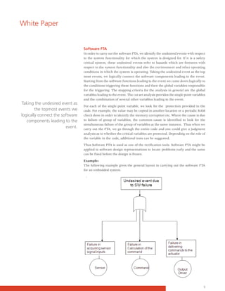 White Paper


                                 Software FTA
                                 In order to carry out the software FTA, we identify the undesired events with respect
                                 to the system functionality for which the system is designed for. If it is a safety
                                 critical system, these undesired events refer to hazards which are foreseen with
                                 respect to the system functionality and also the environment and other operating
                                 conditions in which the system is operating. Taking the undesired event as the top
                                 most events, we logically connect the software components leading to the event.
                                 Starting from the software functions leading to the event we come down logically to
                                 the conditions triggering these functions and then the global variables responsible
                                 for the triggering. The stopping criteria for the analysis in general are the global
                                 variables leading to the event. The cut set analysis provides the single point variables
                                 and the combination of several other variables leading to the event.
Taking the undesired event as
                                 For each of the single point variable, we look for the protection provided in the
        the topmost events we    code. For example, the value may be copied in another location or a periodic RAM
logically connect the software   check done in order to identify the memory corruption etc. Where the cause is due
   components leading to the     to failure of group of variables, the common cause is identified to look for the
                                 simultaneous failure of the group of variables at the same instance. Thus when we
                        event.   carry out the FTA, we go through the entire code and one could give a judgment
                                 analysis as to whether the critical variables are protected. Depending on the role of
                                 the variable in the code, additional tests can be suggested.

                                 Thus Software FTA is used as one of the verification tools. Software FTA might be
                                 applied to software design representations to locate problems early and the same
                                 can be fixed before the design is frozen.

                                 Example:
                                 The following example gives the general layout in carrying out the software FTA
                                 for an embedded system.




                                                                                                                       3
 