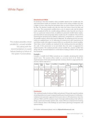 White Paper


                                   Detailed-level FMEA
                                   Is carried out when the complete code is available. Based on the variable type, the
                                   associated failure modes are analysed. The values of the analog variables may take
                                   a higher or lower value than the prescribed value at a given instant of time due to
                                   bit flips. The Boolean variable may take the value true when it has to be false and
                                   vice versa. The enumerated variables have a set of values to take and the failure
                                   mode considered will be the variable taking a different value than the one it has to
                                   have at a particular instant of time. In addition to potential variable failure modes,
                                   potential software processing logic failure modes may be considered. This involves
                                   examining the operators such as addition, subtraction, comparison etc., to determine
                                   the possible negative effects that must be addressed. By assigning severity (severity
                                   values are assigned from 1 to 10 indicating 10 is most severe and 1 least severe) to
 The analysis provides critical    each failure mode with respect to system effect we can identify the critical variables.
 variable list, unused variable    Then these critical variables are analysed for the existing protection provided in
                                   the code. If the protection is not provided, then the same is suggested for
            lists along with the
                                   implementation. The analysis provides critical variable list, unused variable lists
   recommendations to avoid        along with the recommendations to avoid failures leading to failure of the system
  failures leading to failure of   functionalities.
    the system functionalities.    Example :
                                   Consider a variable level FMEA carried out on a variable calculating the vehicle
                                   speed value. The system effect leads to a severity level of 10. With the
                                   implementation of the fault monitor periodic memory check it is expected that the
                                   severity will be reduced to 7.




                                   Conclusion
                                   The combined results of software FMEA and software FTA provide input for analysis
                                   of interdependencies (causal/temporal) justification for prioritization of verification/
                                   validation test systematic approach from system down to SW subsystems. Since the
                                   software FMEA and FTA analyses require thorough understanding of the software
                                   design, system functionality and the code, certain efforts on component level testing
                                   can be reduced. Some of the findings can aid in better planning of integration and
                                   system testing.


                                   For further information please write to rfi@mahindrasatyam.com


                                                                                              www.mahindrasatyam.com

                                                                                                                         5
 