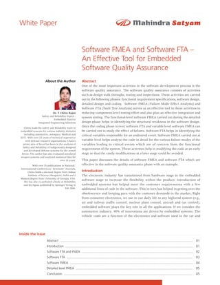 White Paper


                                                            Software FMEA and Software FTA –
                                                            An Effective Tool for Embedded
                                                            Software Quality Assurance
                      About the Author                      Abstract
                                                            One of the most important activities in the software development process is the
                                                            software quality assurance. The software quality assurance consists of activities
                                                            such as design walk throughs, testing and inspections. These activities are carried
                                                            out in the following phases: functional requirement specifications, software design,
                                                            detailed design and coding. Software FMEA (Failure Mode Effect Analysis) and
                                                            Software FTA (Fault Tree Analysis) serves as an effective tool in these activities in
                            Dr. T Chitra Rajan              reducing component-level testing effort and also plan an effective integration and
                   Safety and Reliability Expert -
                                                            system testing. The functional-level software FMEA carried out during the detailed
                             Embedded Practice
                Integrated Engineering Solutions            design phase helps in identifying the structural weakness in the software design.
   Chitra leads the Safety and Reliability team in
                                                            Once the coding phase is over, software FTA and variable level software FMEA can
embedded systems for various industry domains               be carried out to study the effect of failures. Software FTA helps in identifying the
   including automotive, aerospace, Medical and             critical variables responsible for an undesired event. Software FMEA carried out at
E&U. With over 25 years of technical experience
    with defense research organizations, Chitra’s           variable level helps analyze the code in detail for the various failure modes of the
  prime area of focus has been in the analysis of           variables leading to critical events which are of concern from the functional
  Safety and Reliability of indigenously designed
   and developed defense systems for the armed
                                                            requirement of the system. These activities help in modifying the code at an early
 forces. The author has also evaluated simulated            stage so that the costly modifications at a later stage could be avoided.
weapon systems and analyzed statistical data for
                                    over 10 years.          This paper discusses the details of software FMEA and software FTA which are
          With over 35 publications in National/            effective in the software quality assurance phase with an example.
International Conferences/ Seminars/ Journals,
      Chitra holds a doctoral degree from Indian            Introduction
      Institute of Science Bangalore, India and a           The electronic industry has transitioned from hardware stage to the embedded
Masters degree from University of Georgia, USA.
                                                            software stage to increase the flexibility within the product. Introduction of
   She has also co-authored a book on Reliability
  and Six Sigma published by Springer Verlag in             embedded systems has helped meet the customer requirements with a few
                                        Feb 2006.           additional lines of code in the software. This in turn has helped in getting over the
                                                            obsolescence and keeping pace with the customer demands in the market. Right
                                                            from consumer electronics, we use in our daily life to any high-end system (e.g.,
                                                            air and railway traffic control, nuclear plant control, aircraft and car control),
                                                            embedded software plays the key role in all the applications. If we consider the
                                                            automotive industry, 90% of innovations are driven by embedded systems. The
                                                            vehicle costs are a function of the electronics and software used in the car and




Inside the issue
                       Abstract .................................................................................................................................................... 01
                       Introduction .............................................................................................................................................. 01
                       Software FTA and FMEA ............................................................................................................................ 02
                       Software FTA ............................................................................................................................................    03
                       Software FMEA ......................................................................................................................................... 04
                       Detailed level FMEA ..................................................................................................................................       05
                       Conclusion ...............................................................................................................................................   05

                                                                                                                                                                                      1
 