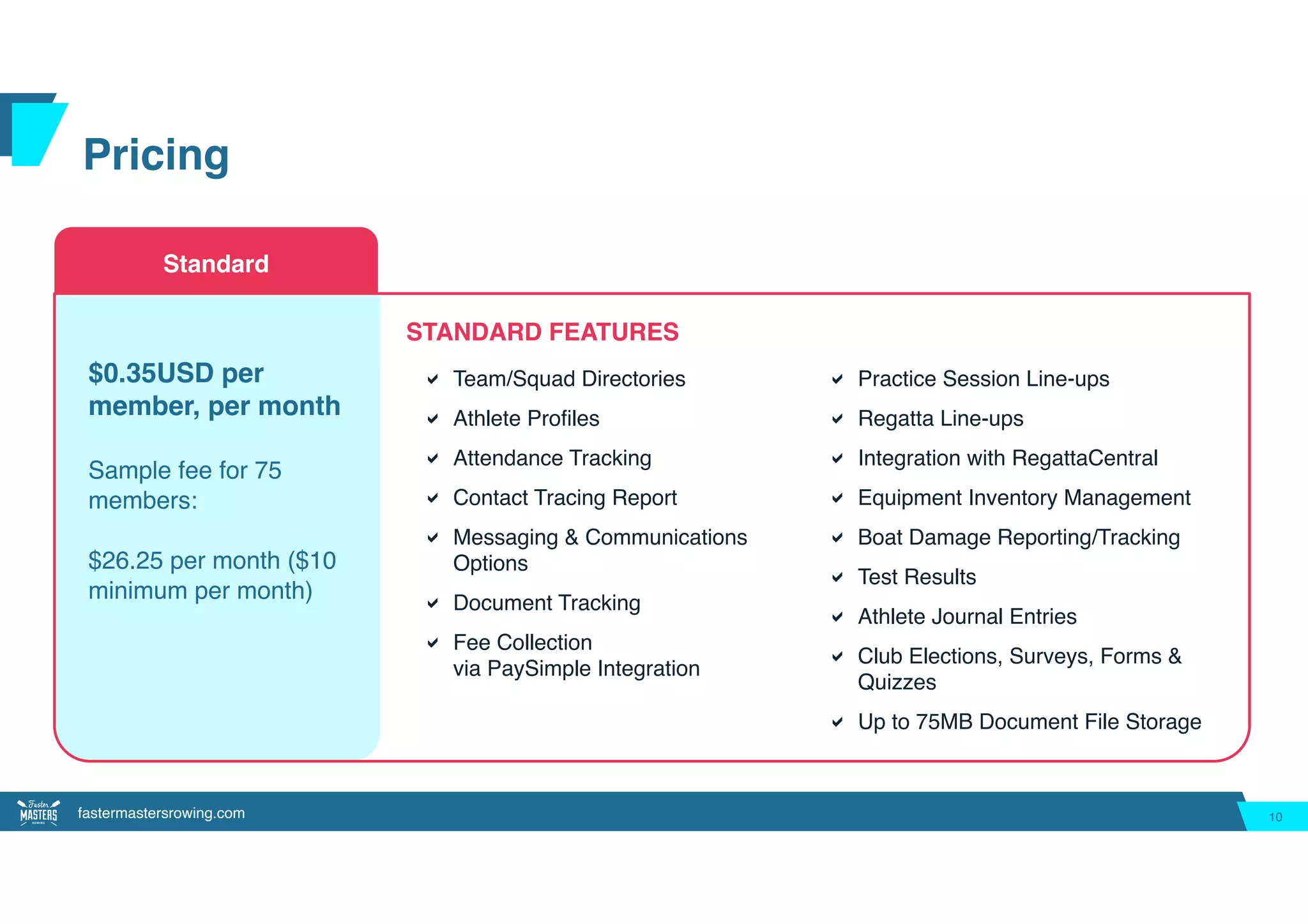 fastermastersrowing.com
Pricing
10
Standard
! Team/Squad Directories
! Athlete Profiles
! Attendance Tracking
! Contact Tracing Report
! Messaging & Communications
Options
! Document Tracking
! Fee Collection
via PaySimple Integration
$0.35USD per
member, per month 
Sample fee for 75
members:
 
$26.25 per month ($10
minimum per month)
STANDARD FEATURES
! Practice Session Line-ups
! Regatta Line-ups
! Integration with RegattaCentral
! Equipment Inventory Management
! Boat Damage Reporting/Tracking
! Test Results
! Athlete Journal Entries
! Club Elections, Surveys, Forms &
Quizzes
! Up to 75MB Document File Storage
 