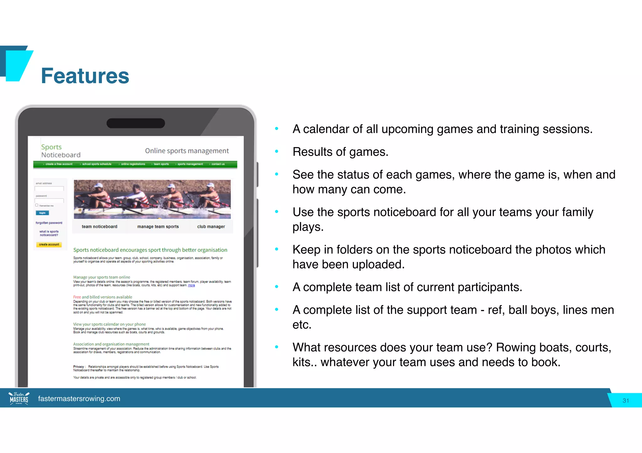 fastermastersrowing.com
Features
• A calendar of all upcoming games and training sessions.
• Results of games.
• See the status of each games, where the game is, when and
how many can come.
• Use the sports noticeboard for all your teams your family
plays.
• Keep in folders on the sports noticeboard the photos which
have been uploaded.
• A complete team list of current participants.
• A complete list of the support team - ref, ball boys, lines men
etc.
• What resources does your team use? Rowing boats, courts,
kits.. whatever your team uses and needs to book.
31
 