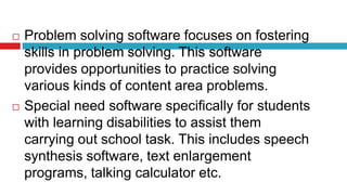  Problem solving software focuses on fostering
skills in problem solving. This software
provides opportunities to practice solving
various kinds of content area problems.
 Special need software specifically for students
with learning disabilities to assist them
carrying out school task. This includes speech
synthesis software, text enlargement
programs, talking calculator etc.
 