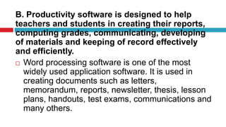 B. Productivity software is designed to help
teachers and students in creating their reports,
computing grades, communicating, developing
of materials and keeping of record effectively
and efficiently.
 Word processing software is one of the most
widely used application software. It is used in
creating documents such as letters,
memorandum, reports, newsletter, thesis, lesson
plans, handouts, test exams, communications and
many others.
 