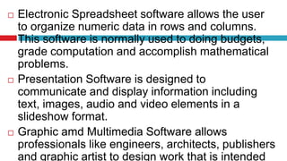  Electronic Spreadsheet software allows the user
to organize numeric data in rows and columns.
This software is normally used to doing budgets,
grade computation and accomplish mathematical
problems.
 Presentation Software is designed to
communicate and display information including
text, images, audio and video elements in a
slideshow format.
 Graphic amd Multimedia Software allows
professionals like engineers, architects, publishers
and graphic artist to design work that is intended
 