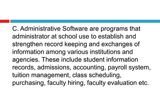 C. Administrative Software are programs that
administrator at school use to establish and
strengthen record keeping and exchanges of
information among various institutions and
agencies. These include student information
records, admissions, accounting, payroll system,
tuition management, class scheduling,
purchasing, faculty hiring, faculty evaluation etc.
 