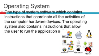 Operating System
 One type of system software which contains
instructions that coordinate all the activities of
the computer hardware devices. The operating
system also contains instructions that allow
the user to run the application software.
 