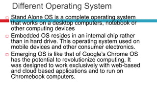Different Operating System
 Stand Alone OS is a complete operating system
that works on a desktop computers, notebook or
other computing devices
 Embedded OS resides in an internal chip rather
than in hard drive. This operating system used on
mobile devices and other consumer electronics.
 Emerging OS is like that of Google’s Chrome OS
has the potential to revolutionize computing. It
was designed to work exclusively with web-based
and cloud based applications and to run on
Chromebook computers.
 