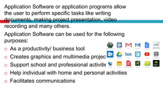 Application Software or application programs allow
the user to perform specific tasks like writing
documents, making project presentation, video
recording and many others.
Application Software can be used for the following
purposes:
 As a productivity/ business tool
 Creates graphics and multimedia projects
 Support school and professional activities
 Help individual with home and personal activities
 Facilitates communications
 