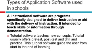 Types of Application Software used
in schools
A. Instructional software are programs
specifically designed to deliver instruction or aid
with the delivery of instruction. It intended to
teach skills or information through
demonstration.
 Tutorial software teaches new concepts. Tutorial
usually offers pretest, post-test and drill and
practice. This tutorial software guide the user from
start to the end of learning
 