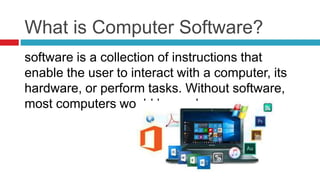 What is Computer Software?
software is a collection of instructions that
enable the user to interact with a computer, its
hardware, or perform tasks. Without software,
most computers would be useless.
 
