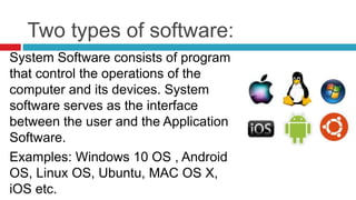 Two types of software:
System Software consists of program
that control the operations of the
computer and its devices. System
software serves as the interface
between the user and the Application
Software.
Examples: Windows 10 OS , Android
OS, Linux OS, Ubuntu, MAC OS X,
iOS etc.
 