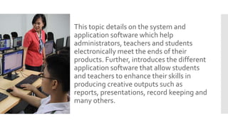 This topic details on the system and
application software which help
administrators, teachers and students
electronically meet the ends of their
products. Further, introduces the different
application software that allow students
and teachers to enhance their skills in
producing creative outputs such as
reports, presentations, record keeping and
many others.
 