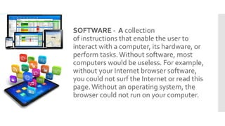 SOFTWARE - A collection
of instructions that enable the user to
interact with a computer, its hardware, or
perform tasks.Without software, most
computers would be useless. For example,
without your Internet browser software,
you could not surf the Internet or read this
page.Without an operating system, the
browser could not run on your computer.
 