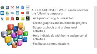 APPLICATION SOFTWARE can be used for
the following purposes:
As a productivity/ business tool
Create graphics and multimedia projects
Support schools and professional
activities
Help individuals with home and personal
activities
Facilitates communications
 
