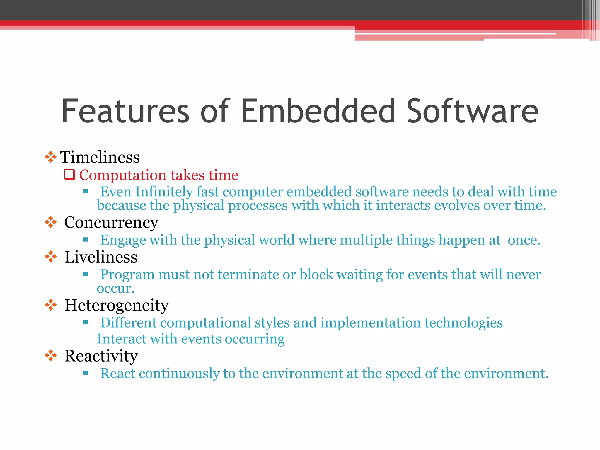 Features of Embedded Software Timeliness  Computation takes time  Even Infinitely fast computer embedded software needs to deal with time because the physical processes with which it interacts evolves over time.  Concurrency  Engage with the physical world where multiple things happen at once.  Liveliness  Program must not terminate or block waiting for events that will never occur.  Heterogeneity  Different computational styles and implementation technologies Interact with events occurring  Reactivity  React continuously to the environment at the speed of the environment. 