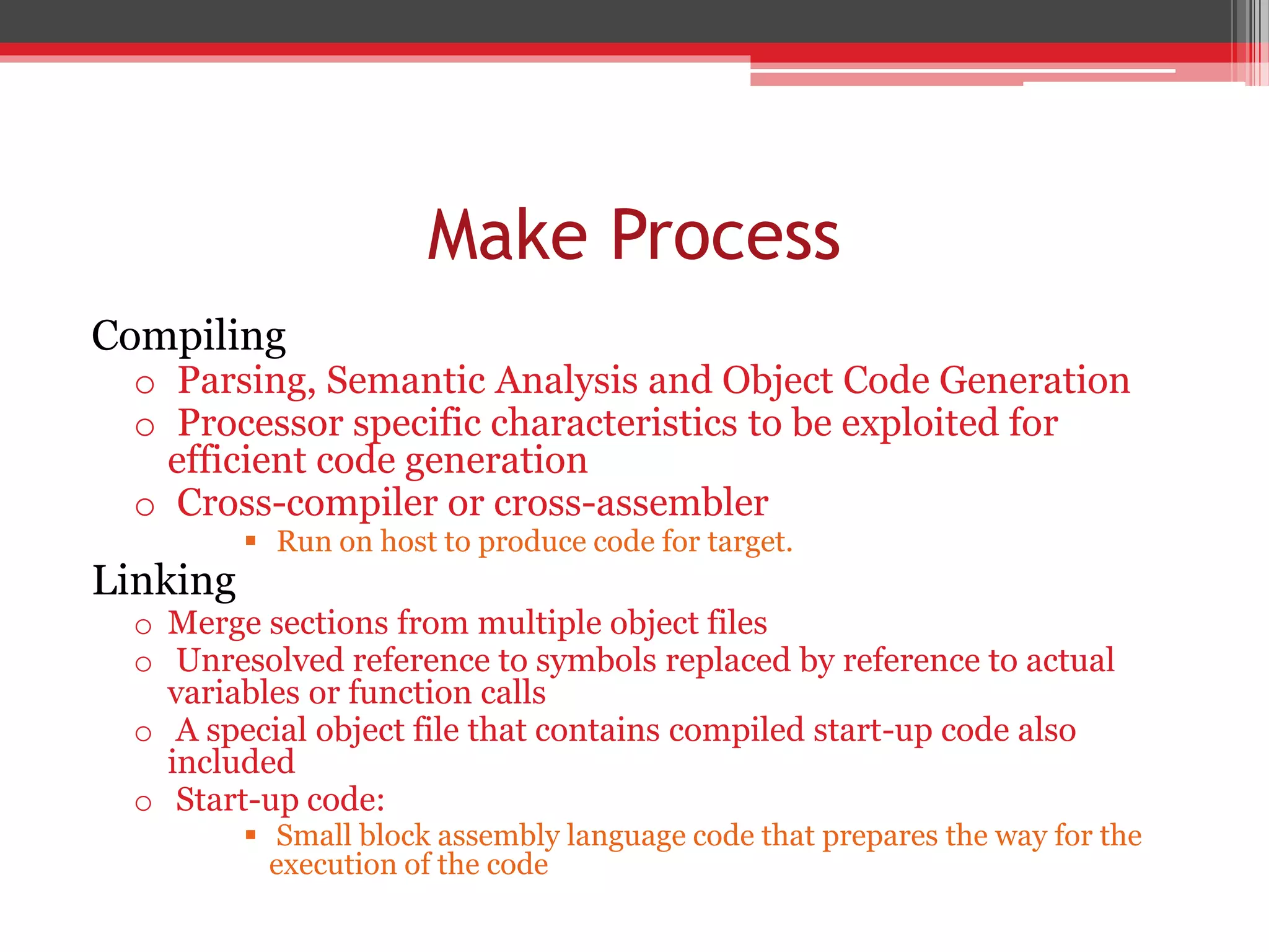 Make Process Compiling o Parsing, Semantic Analysis and Object Code Generation o Processor specific characteristics to be exploited for efficient code generation o Cross-compiler or cross-assembler  Run on host to produce code for target. Linking o Merge sections from multiple object files o Unresolved reference to symbols replaced by reference to actual variables or function calls o A special object file that contains compiled start-up code also included o Start-up code:  Small block assembly language code that prepares the way for the execution of the code 