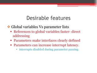 Desirable features
 Global variables Vs parameter lists
 References to global variables faster- direct
addressing
 Parameters make interfaces clearly defined
 Parameters can increase interrupt latency.
• interrupts disabled during parameter passing
 