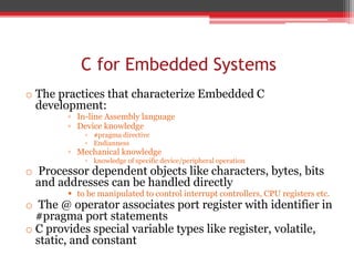 C for Embedded Systems
o The practices that characterize Embedded C
development:
▫ In-line Assembly language
▫ Device knowledge
▫ #pragma directive
▫ Endianness
▫ Mechanical knowledge
▫ knowledge of specific device/peripheral operation
o Processor dependent objects like characters, bytes, bits
and addresses can be handled directly
 to be manipulated to control interrupt controllers, CPU registers etc.
o The @ operator associates port register with identifier in
#pragma port statements
o C provides special variable types like register, volatile,
static, and constant
 