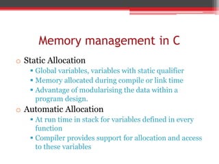 Memory management in C
o Static Allocation
 Global variables, variables with static qualifier
 Memory allocated during compile or link time
 Advantage of modularising the data within a
program design.
o Automatic Allocation
 At run time in stack for variables defined in every
function
 Compiler provides support for allocation and access
to these variables
 